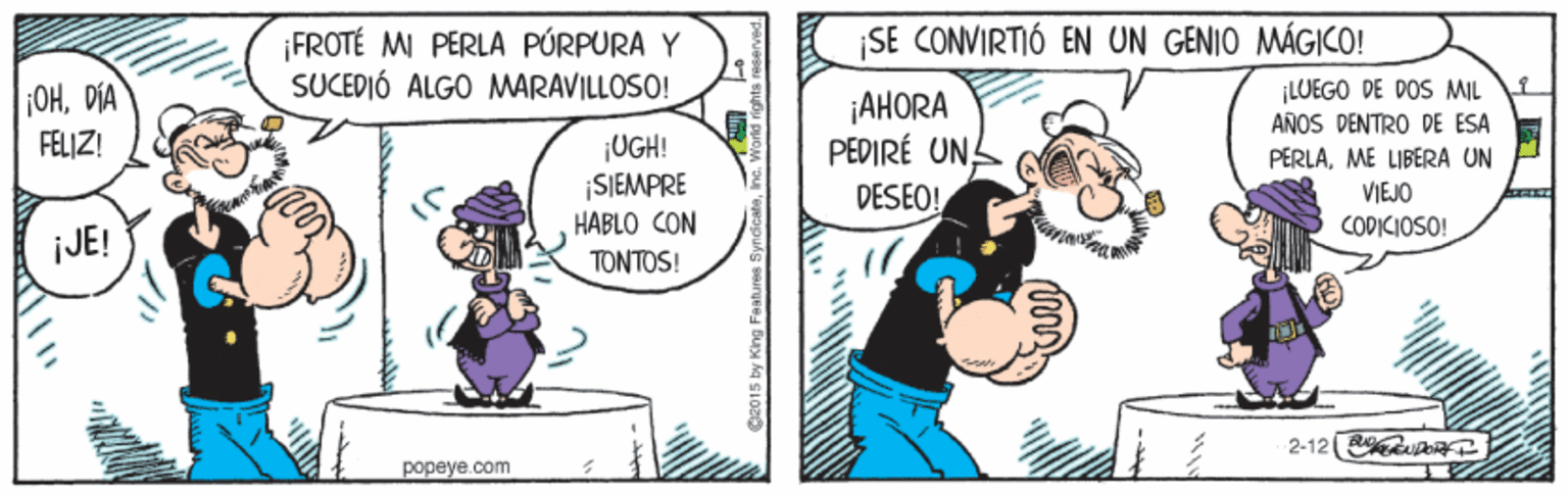 Fictional character OCR: SE CONVIRTIÓ EN UN GENIO MÁGICO! FROTÉ M PERLA PÚRPURA Y SUCEDIÓ ALGO MARAVILLOSO! OHDIA ¡LUEGO DE DOS MIL AÑOS DENTRO DE ESA ¡AHORA PEDIRÉ UN DESEO! FELIZ! ¡UGH! ¡SIEMPRE HABLO CON PERLAME LIBERA UN VIEJO CODICIOSO! JE! ???TOS ! 2-12 R ie popeye com SE CONVIRTIÓ EN UN GENIO MÁGICO! FROTÉ M PERLA PÚRPURA Y SUCEDIÓ ALGO MARAVILLOSO! OHDIA ¡LUEGO DE DOS MIL AÑOS DENTRO DE ESA ¡AHORA PEDIRÉ UN DESEO! FELIZ! ¡UGH! ¡SIEMPRE HABLO CON PERLAME LIBERA UN VIEJO CODICIOSO! JE! ???TOS ! 2-12 R ie popeye com