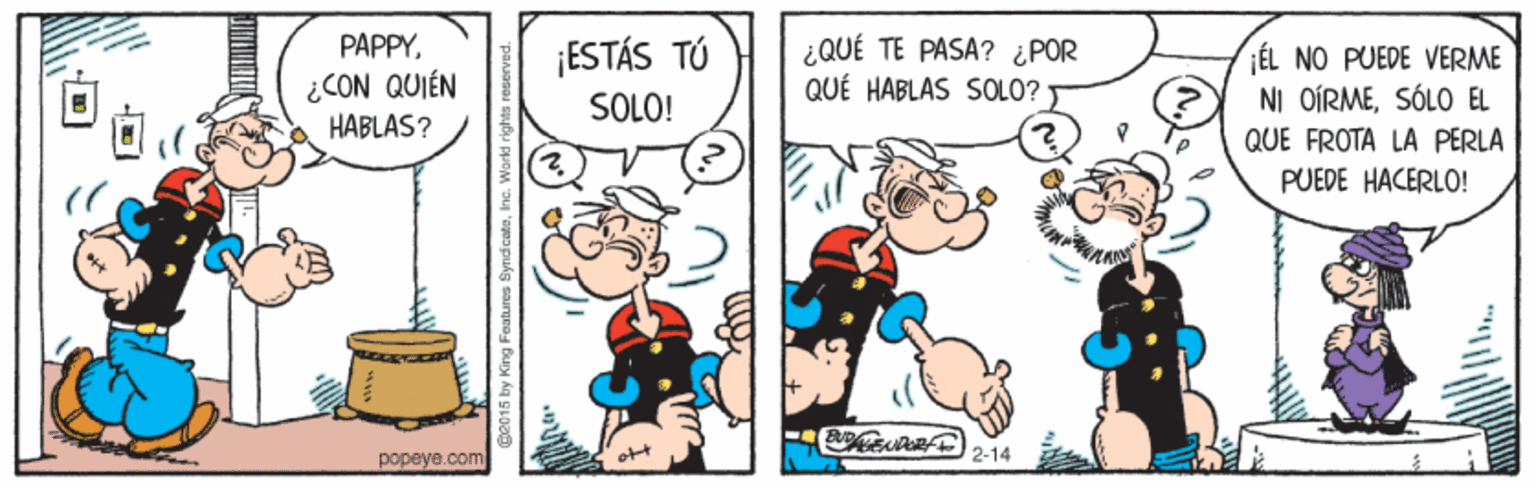 Fictional character OCR: PAPPY¡ESTÁS TÚ ¿QUÉ TE PASA? ¿POR QUÉ HABLAS SOLO? ÉL NO PUEDE VERME NI OÍRMESÓLO EL QUE FROTA LA PERLA PUEDE HACERLO! ¿CON QUIÉN HABLAS? SOLO! 2-14 popeye.com PAPPY¡ESTÁS TÚ ¿QUÉ TE PASA? ¿POR QUÉ HABLAS SOLO? ÉL NO PUEDE VERME NI OÍRMESÓLO EL QUE FROTA LA PERLA PUEDE HACERLO! ¿CON QUIÉN HABLAS? SOLO! 2-14 popeye.com