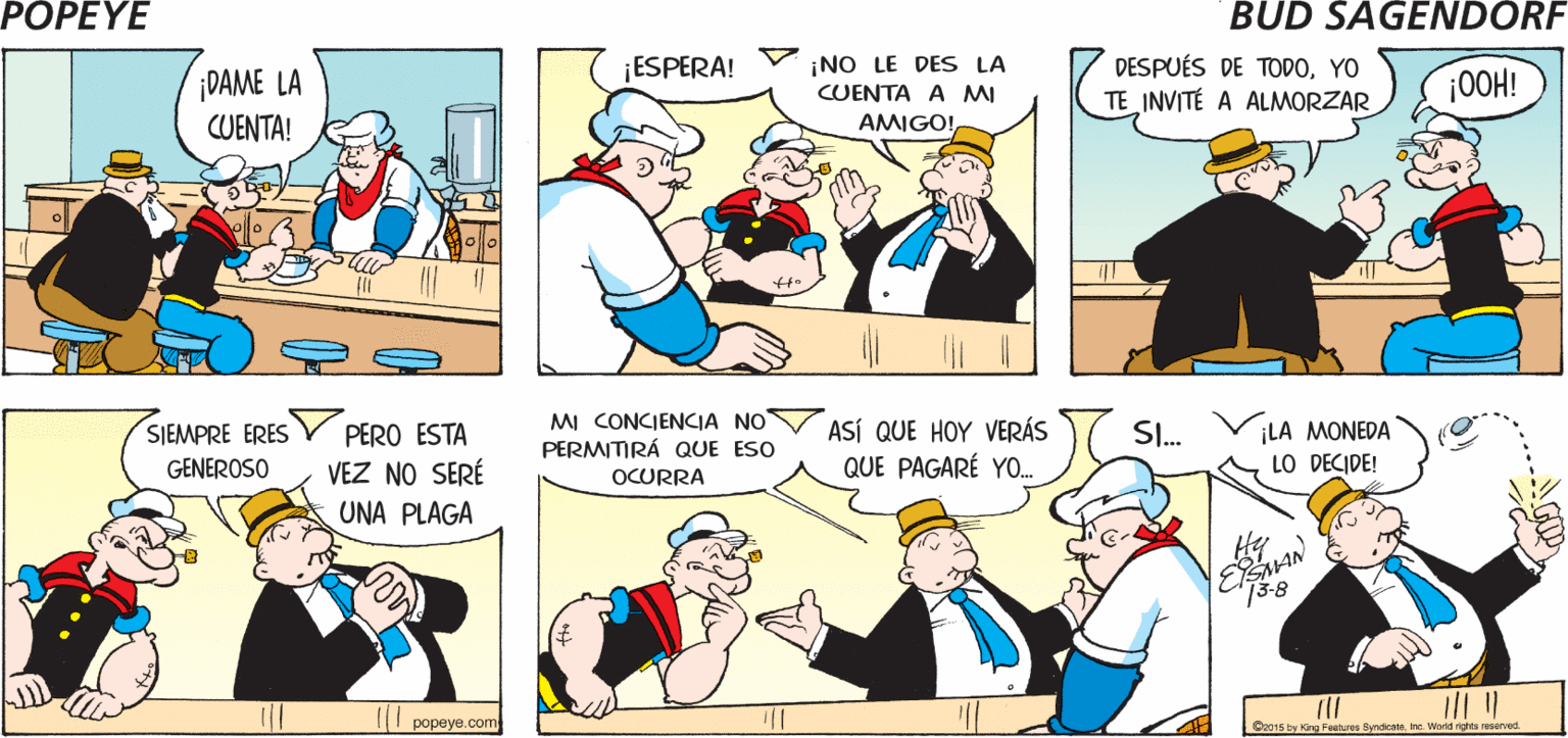 Art OCR: POPEYE ESTA ES MI CUARTA DEJARÉ LUGAR HAMBURGUESA! PARA EL POSTRE SLURP Hy ¡DAME LA CUENTA! ¡NO LE DES LA CUENTA A MI AMIGO! ¡ESPERA! DESPUÉS DE TODOYO TE INVITÉ A ALMORZAR |00H! SIEMPRE ERES PERO ESTA VEZ NO SERÉ MI CONCIENCIA NO PERMITIRÁ QUE ESO ASÍ QUE HOY VERÁS QUE PAGARÉ YO. SI. ¡LA MONEDA LO DECIDE! GENEROSO OCURRA UNA PLAGA 73-8 | ?????? com Co015 by Kng feanures Byndicate. Inc. World rights airved POPEYE ESTA ES MI CUARTA DEJARÉ LUGAR HAMBURGUESA! PARA EL POSTRE SLURP Hy ¡DAME LA CUENTA! ¡NO LE DES LA CUENTA A MI AMIGO! ¡ESPERA! DESPUÉS DE TODOYO TE INVITÉ A ALMORZAR |00H! SIEMPRE ERES PERO ESTA VEZ NO SERÉ MI CONCIENCIA NO PERMITIRÁ QUE ESO ASÍ QUE HOY VERÁS QUE PAGARÉ YO. SI. ¡LA MONEDA LO DECIDE! GENEROSO OCURRA UNA PLAGA 73-8 | ?????? com Co015 by Kng feanures Byndicate. Inc. World rights airved