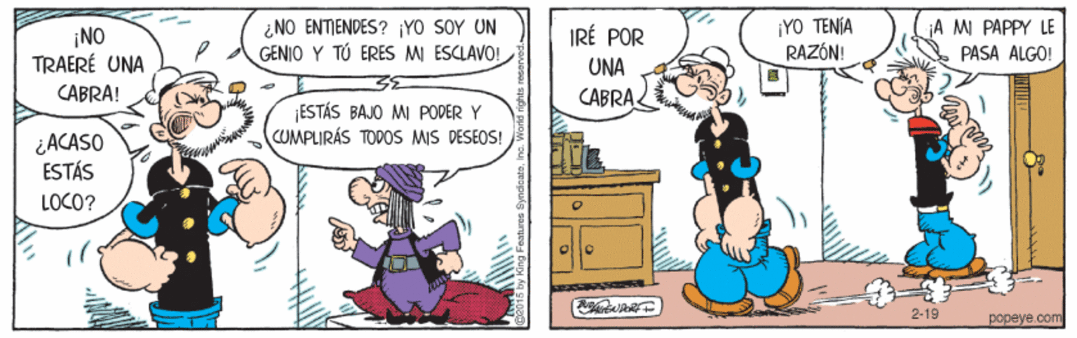 Art OCR: ¿NO ENTIENDES? YO SOY UN GENIO Y TÚ ERES MI ESCLAVO! ¡YO TENÍA RAZÓN! A MI PAPPY LE PASA ALGO! IRÉ POR ¡NO TRAERÉ UNA CABRA! UNA CABRA ESTÁS BAJO MI PODER Y CUMPLIRÁS TOPOS MIS DESEOS! ¿ACASO ESTÁS LOCO? 2-19 popeye.com ¿NO ENTIENDES? YO SOY UN GENIO Y TÚ ERES MI ESCLAVO! ¡YO TENÍA RAZÓN! A MI PAPPY LE PASA ALGO! IRÉ POR ¡NO TRAERÉ UNA CABRA! UNA CABRA ESTÁS BAJO MI PODER Y CUMPLIRÁS TOPOS MIS DESEOS! ¿ACASO ESTÁS LOCO? 2-19 popeye.com