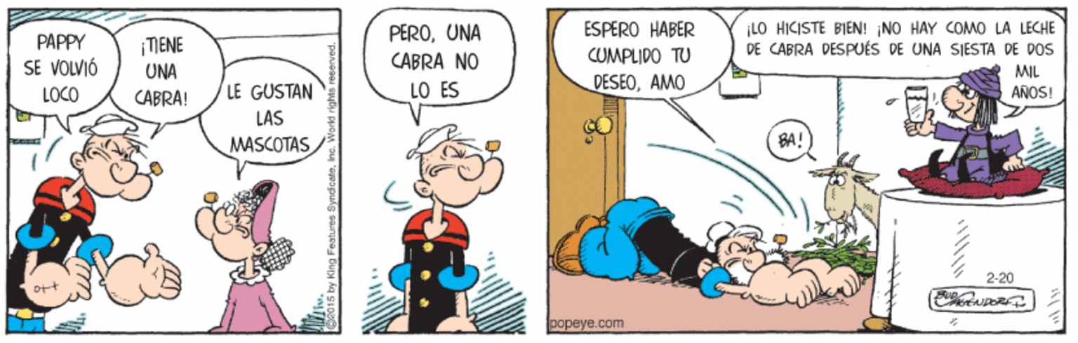 Fiction OCR: ¡LO HICISTE BIEN! NO HAY COMO LA LECHE DE CABRA DESPUÉS DE UNA SIESTA DE DOS PEROUNA ESPERO HABER PAPPY ¡TIENE CABRA NO COMPLIDO TU SE VOLVIÓ LOCO UNA MIL LE GUSTAN LO ÉS DESEOAMO AÑOS! CABRA! LAS MASCOTAS BA! 2-20 Ott popeye.com ¡LO HICISTE BIEN! NO HAY COMO LA LECHE DE CABRA DESPUÉS DE UNA SIESTA DE DOS PEROUNA ESPERO HABER PAPPY ¡TIENE CABRA NO COMPLIDO TU SE VOLVIÓ LOCO UNA MIL LE GUSTAN LO ÉS DESEOAMO AÑOS! CABRA! LAS MASCOTAS BA! 2-20 Ott popeye.com