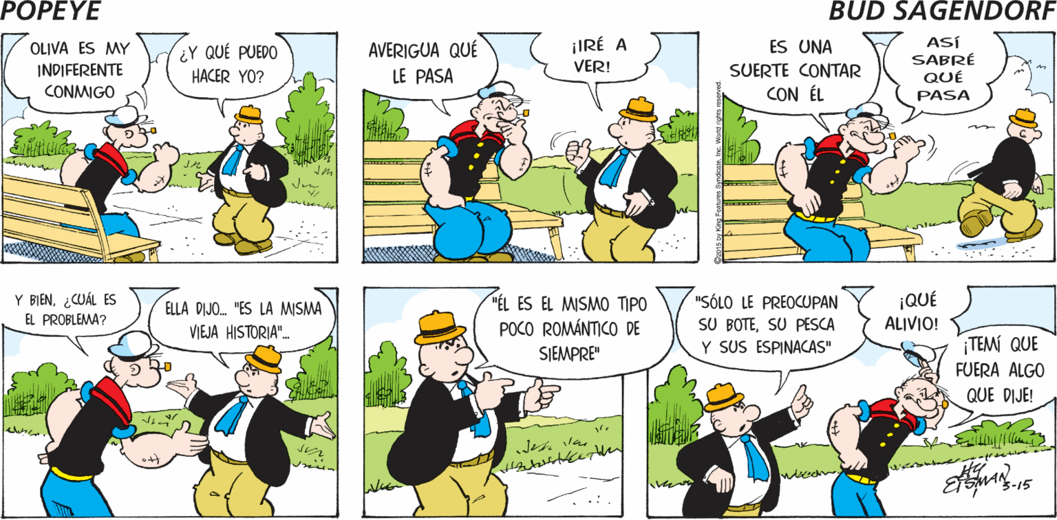 Sharing OCR: POPEYE QUIZÁ TÚ PUEDAS ¿QUÉ TE PASA? SE TRATA DE AYUDARME OLIVA Hy ASÍ SABRÉ QUÉ PASA ¡IRÉ A AVERIGUA QUÉ LE PASA OLIVA ES MY ES UNA ¿Y QUÉ PUEDO HACER YO? INDIFERENTE VER! SUERTE CONTAR CONMIGO CON ÉL Y BIEN¿CUÁL ES EL PROBLEMA? ¡QUÉ ALIVIO! "ÉL ES EL MISMO TIPO "SÓLO LE PREOCUPAN SU BOTESU PESCA Y SUS ESPINACAS" ELLA DIJO. "ES LA MISMA POCO ROMÁNTICO DE SJEMPRE" VIEJA HISTORIA". ¡TEMÍ QUE FUERA ALGO QUE DIJE! Jes lan 3-15 POPEYE QUIZÁ TÚ PUEDAS ¿QUÉ TE PASA? SE TRATA DE AYUDARME OLIVA Hy ASÍ SABRÉ QUÉ PASA ¡IRÉ A AVERIGUA QUÉ LE PASA OLIVA ES MY ES UNA ¿Y QUÉ PUEDO HACER YO? INDIFERENTE VER! SUERTE CONTAR CONMIGO CON ÉL Y BIEN¿CUÁL ES EL PROBLEMA? ¡QUÉ ALIVIO! "ÉL ES EL MISMO TIPO "SÓLO LE PREOCUPAN SU BOTESU PESCA Y SUS ESPINACAS" ELLA DIJO. "ES LA MISMA POCO ROMÁNTICO DE SJEMPRE" VIEJA HISTORIA". ¡TEMÍ QUE FUERA ALGO QUE DIJE! Jes lan 3-15