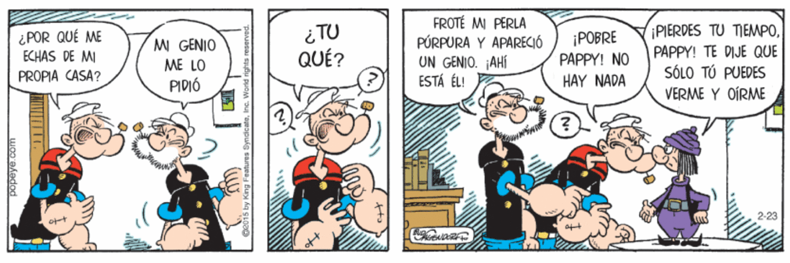 Art OCR: ¿POR QUÉ ME ECHAS DE MI PROPIA CASA? ¿ TU QUÉ? FROTÉ MI PERLA PÚRPURA Y APARECIÓ UN GENIO. AHÍ ESTÁ ÉL! ¡POBRE PAPPY! NO ¡PIERDES TU TIEMPOPAPPY! TE DIJE QUE SÓLO TÚ PUEDES MI GENIO ME LO PIDIÓ HAY NADA VERME Y OÍRME 2-23 ¿POR QUÉ ME ECHAS DE MI PROPIA CASA? ¿ TU QUÉ? FROTÉ MI PERLA PÚRPURA Y APARECIÓ UN GENIO. AHÍ ESTÁ ÉL! ¡POBRE PAPPY! NO ¡PIERDES TU TIEMPOPAPPY! TE DIJE QUE SÓLO TÚ PUEDES MI GENIO ME LO PIDIÓ HAY NADA VERME Y OÍRME 2-23