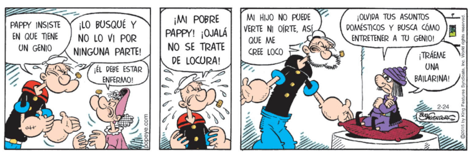 Comic book OCR: MI HIJO NO PUEDE VERTE NI OÍRTE¡MI POBRE PAPPY! ;QJALÁ NO SE TRATE DE LOCURA! |OLVIDA TUS ASUNTOS DOMÉSTICOS Y BUSCA CÓMO ENTRETENER A TU GENIO! PAPPY INSISTE EN QUE TIENE UN GENIO ¡LO BUSQUÉ Y NO LO VI POR QUE ME NINGUNA PARTE! CREE LOCO ¡TRÁEME UNA ¡ÉL DEBE ESTAR ENFERMO! BAILARINA! 2-24 Sopeye.co MI HIJO NO PUEDE VERTE NI OÍRTE¡MI POBRE PAPPY! ;QJALÁ NO SE TRATE DE LOCURA! |OLVIDA TUS ASUNTOS DOMÉSTICOS Y BUSCA CÓMO ENTRETENER A TU GENIO! PAPPY INSISTE EN QUE TIENE UN GENIO ¡LO BUSQUÉ Y NO LO VI POR QUE ME NINGUNA PARTE! CREE LOCO ¡TRÁEME UNA ¡ÉL DEBE ESTAR ENFERMO! BAILARINA! 2-24 Sopeye.co