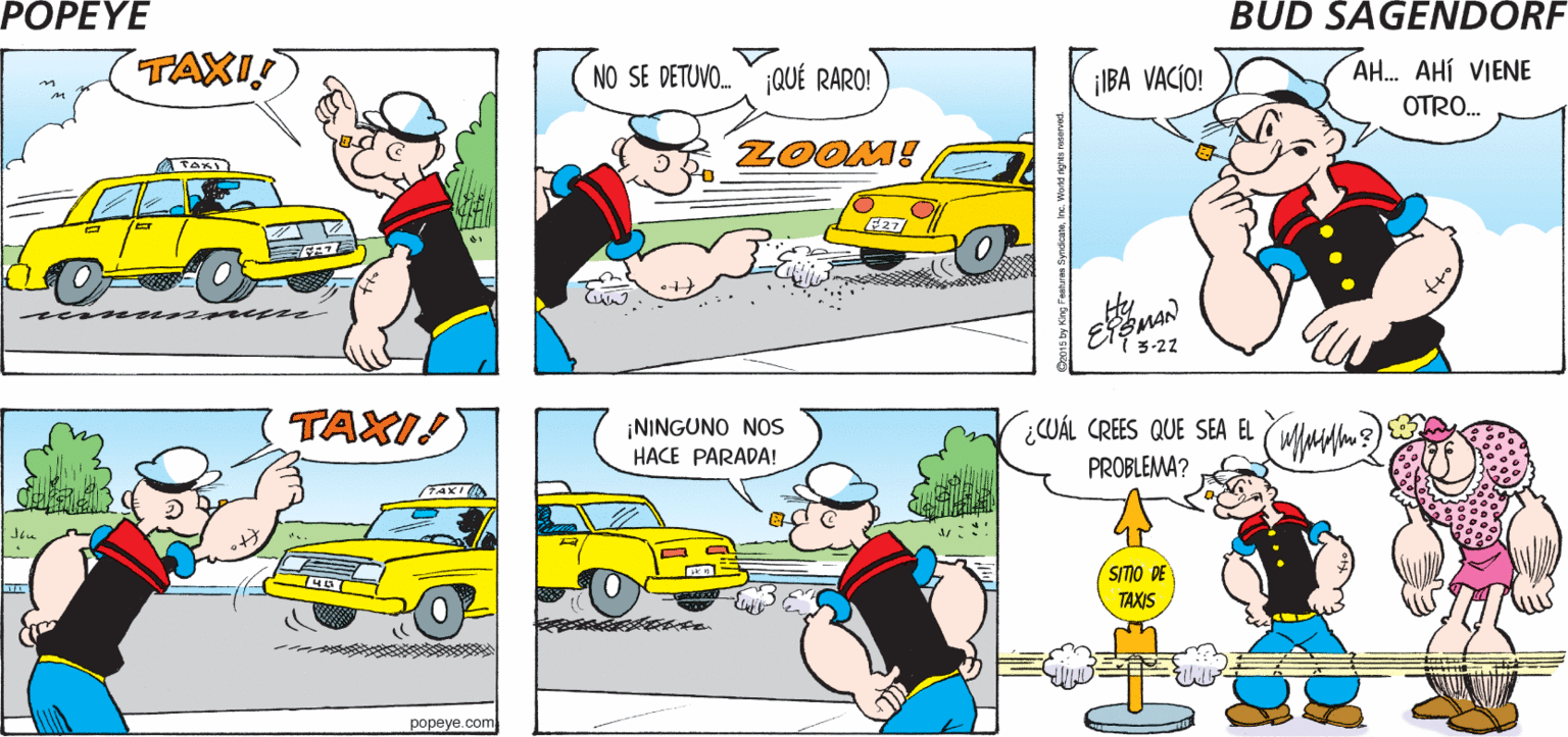 Mode of transport OCR: POPEYE ¿QUIERES QUE ¡HASTA LUEGO! IREMOS EN TAXI VAYAMOS? Hy TAXI! NO SE DETUVO.QUÉ RARO! ¡IBA VACÍO! AH. AHÍ VIENE OTRO. ZOOM! 3-27 TAXI! ¡NINGUNO NOs HACE PARADA! ¿CUÁL CREES QUE SEA EL (WIMdlm) PROBLEMA? /TAXI SITO DE TAXIS popeye.com POPEYE ¿QUIERES QUE ¡HASTA LUEGO! IREMOS EN TAXI VAYAMOS? Hy TAXI! NO SE DETUVO.QUÉ RARO! ¡IBA VACÍO! AH. AHÍ VIENE OTRO. ZOOM! 3-27 TAXI! ¡NINGUNO NOs HACE PARADA! ¿CUÁL CREES QUE SEA EL (WIMdlm) PROBLEMA? /TAXI SITO DE TAXIS popeye.com