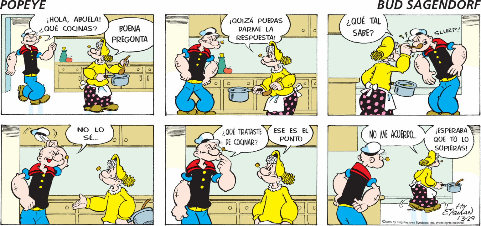 Yellow OCR: POPEYE ¿ERA UNA TAZA. ¡NUNCA ES DEMASIADO DE O UNA BOTELLA DE VINO? ESTO! ¡HOLAABUELA! ¿QUÉ COCINAS? ¡QUIZÁ PUEDAS ¿QUÉ TAL SABE? BUENA DARME LA SLURP! RESPUESTA! PREGUNTA NO LO SÉ. ESE ES EL ¿QUÉ TRATASTE DE COCINAR? ¡ESPERABA QUE TÚ LO NO ME ACUERDO. PUNTO SUPIERAS! 73-29 O01s by King Faatures flyndicateine. Wend ights reserved POPEYE ¿ERA UNA TAZA. ¡NUNCA ES DEMASIADO DE O UNA BOTELLA DE VINO? ESTO! ¡HOLAABUELA! ¿QUÉ COCINAS? ¡QUIZÁ PUEDAS ¿QUÉ TAL SABE? BUENA DARME LA SLURP! RESPUESTA! PREGUNTA NO LO SÉ. ESE ES EL ¿QUÉ TRATASTE DE COCINAR? ¡ESPERABA QUE TÚ LO NO ME ACUERDO. PUNTO SUPIERAS! 73-29 O01s by King Faatures flyndicateine. Wend ights reserved