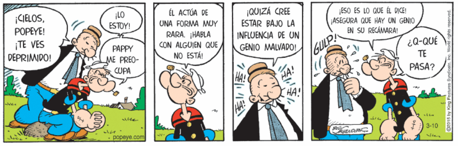 Fictional character OCR: ¡CIELOSPOPEYE! ÉL ACTÓA DE ¡LO ESTOY! |QUIZÁ CREE ESTAR BAJO LA ESO ES LO QUE ÉL DICE! ASEGURA QUE HAY UN GENIO EN SU RECÁMARA! UNA FORMA MUY ¡TE VES DEPRIMIDO! RARA. HABLA CON ALGUIEN QUE NO ESTÁ! INFLUENCIA DE UN PAPPY GENIO MALVADO! /GULP! ¿Q-QUÉ TE ME PREO- CUPA PASA? HA! HA! - popeye.com 3-10 7??? ¡CIELOSPOPEYE! ÉL ACTÓA DE ¡LO ESTOY! |QUIZÁ CREE ESTAR BAJO LA ESO ES LO QUE ÉL DICE! ASEGURA QUE HAY UN GENIO EN SU RECÁMARA! UNA FORMA MUY ¡TE VES DEPRIMIDO! RARA. HABLA CON ALGUIEN QUE NO ESTÁ! INFLUENCIA DE UN PAPPY GENIO MALVADO! /GULP! ¿Q-QUÉ TE ME PREO- CUPA PASA? HA! HA! - popeye.com 3-10 7 ? ??