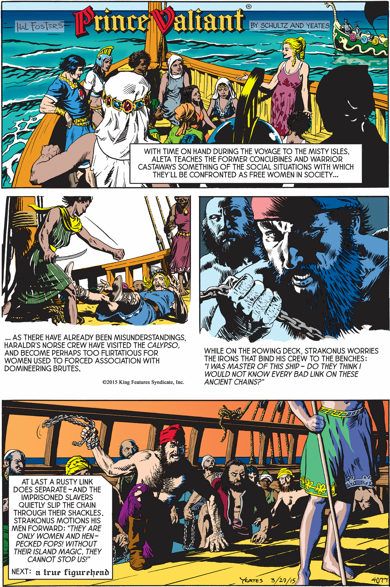 Fictional character OCR: e Fosta Princealiant BY SCHULTZ AND YEATES WITH TIME ON HAND DURING THE VOYAGE TO THE MISTY ISLESALETA TEACHES THE FORMER CONCUBINES AND WARRIOR CASTAWAYS SOMETHING OF THE SOCIAL SITUATIONS WITH WHICH THEY'LL BE CONFRONTED AS FREE WOMEN IN SOCIETY. ... AS THERE HAVE ALREADY BEEN MISUNDERSTANDINGS. HARALDR'S NORSE CREW HAVE VISITED THE CALYPSOAND BECOME PERHAPS TOO FLIRTATIOUS FOR WOMEN USED TO FORCED ASSOCIATION WITH DOMINEERING BRUTES. WHILE ON THE ROWING DECKSTRAKONUS WORRIES THE IRONS THAT BIND HIS CREW TO THE BENCHES: "I WAS MASTER OF THIS SHIP - DO THEY THINK I WOULD NOT KNOW EVERY BAD LINK ON THESE ANCIENT CHAINS?" C2015 King Features SyndicateInc. AT LAST A RUSTY LINK DOES SEPARATE -AND THE IMPRISONED SLAVERS QUIETLY SLIP THE CHAIN THROUGH THEIR SHACKLES. STRAKONUS MOTIONS HIS MEN FORWARD: "THEY ARE ONLY WOMEN AND HEN- PECKED FOPS! WITHOUT THEIR ISLAND MAGICTHEY CANNOT STOP US!" NEXT: a true figurehead YATES 3/29/15 4077 e Fosta Princealiant BY SCHULTZ AND YEATES WITH TIME ON HAND DURING THE VOYAGE TO THE MISTY ISLESALETA TEACHES THE FORMER CONCUBINES AND WARRIOR CASTAWAYS SOMETHING OF THE SOCIAL SITUATIONS WITH WHICH THEY'LL BE CONFRONTED AS FREE WOMEN IN SOCIETY. ... AS THERE HAVE ALREADY BEEN MISUNDERSTANDINGS. HARALDR'S NORSE CREW HAVE VISITED THE CALYPSOAND BECOME PERHAPS TOO FLIRTATIOUS FOR WOMEN USED TO FORCED ASSOCIATION WITH DOMINEERING BRUTES. WHILE ON THE ROWING DECKSTRAKONUS WORRIES THE IRONS THAT BIND HIS CREW TO THE BENCHES: "I WAS MASTER OF THIS SHIP - DO THEY THINK I WOULD NOT KNOW EVERY BAD LINK ON THESE ANCIENT CHAINS?" C2015 King Features SyndicateInc. AT LAST A RUSTY LINK DOES SEPARATE -AND THE IMPRISONED SLAVERS QUIETLY SLIP THE CHAIN THROUGH THEIR SHACKLES. STRAKONUS MOTIONS HIS MEN FORWARD: "THEY ARE ONLY WOMEN AND HEN- PECKED FOPS! WITHOUT THEIR ISLAND MAGICTHEY CANNOT STOP US!" NEXT: a true figurehead YATES 3/29/15 4077