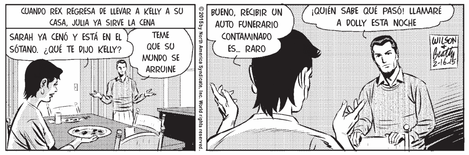 Comics OCR: CUANDO REX REGRESA DE LLEVARA KELLY A SU CASAJULIA YA SIRVE LA CENA ¡QUIÉN SABE QUÉ PASÓ! LLAMARÉ A DOLLY ESTA NOCHE BUENORECIBIR UN AUTO FUNERARIO SARAH YA CENÓ Y ESTÁ EN EL SÓTANO. ¿QUÉ TE DIJO KELLY? TEME CONTAMINADO lWILSON! QUE SU ES. RARO MUNDO SE 2-1615 ARRUINE © 2015 by North America SyndicateInc. World rights reserved. CUANDO REX REGRESA DE LLEVARA KELLY A SU CASAJULIA YA SIRVE LA CENA ¡QUIÉN SABE QUÉ PASÓ! LLAMARÉ A DOLLY ESTA NOCHE BUENORECIBIR UN AUTO FUNERARIO SARAH YA CENÓ Y ESTÁ EN EL SÓTANO. ¿QUÉ TE DIJO KELLY? TEME CONTAMINADO lWILSON! QUE SU ES. RARO MUNDO SE 2-1615 ARRUINE © 2015 by North America SyndicateInc. World rights reserved.