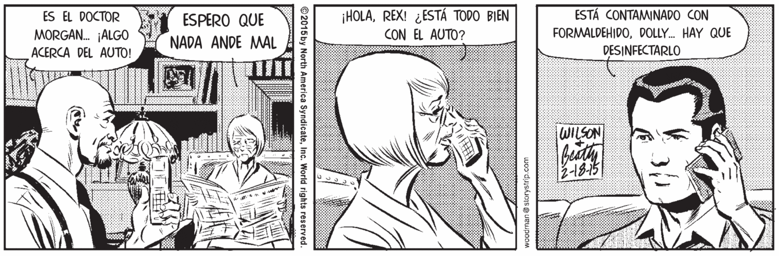Organism OCR: ¡HOLAREX! ¿ESTÁ TODO BIEN CON EL AUTO? ESTÁ CONTAMINADO CON FORMALDEHIDODOLLY. HAY QUE DESINFECTARLO ES EL DOCTOR ESPERO QUE MORGAN. ALGO ACERCA DEL AUTO! NADA ANDE MAL WILSON 2-18-15 woodrnan @ storystrip.com ©2015 by North America SyndicateInc. World rights reserved. ¡HOLAREX! ¿ESTÁ TODO BIEN CON EL AUTO? ESTÁ CONTAMINADO CON FORMALDEHIDODOLLY. HAY QUE DESINFECTARLO ES EL DOCTOR ESPERO QUE MORGAN. ALGO ACERCA DEL AUTO! NADA ANDE MAL WILSON 2-18-15 woodrnan @ storystrip.com ©2015 by North America SyndicateInc. World rights reserved.