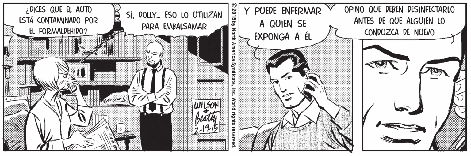 Cartoon OCR: ¿DICES QUE EL AUTO ESTÁ CONTAMINADO POR Y PUEDE ENFERMAR A QUIEN SE EXPONGA A ÉL OPINO QUE DEBEN DESINFECTARLO ANTES DE QUE ALGUIEN LO SíDOLLY. ESO LO UTILIZAN PARA EMBALSAMAR EL FORMALDEHIDO? CONDUZCA DE NUEVO WILSON 2-1915 2015 by North America SyndicateInc. World rights re ¿DICES QUE EL AUTO ESTÁ CONTAMINADO POR Y PUEDE ENFERMAR A QUIEN SE EXPONGA A ÉL OPINO QUE DEBEN DESINFECTARLO ANTES DE QUE ALGUIEN LO SíDOLLY. ESO LO UTILIZAN PARA EMBALSAMAR EL FORMALDEHIDO? CONDUZCA DE NUEVO WILSON 2-1915 2015 by North America SyndicateInc. World rights re