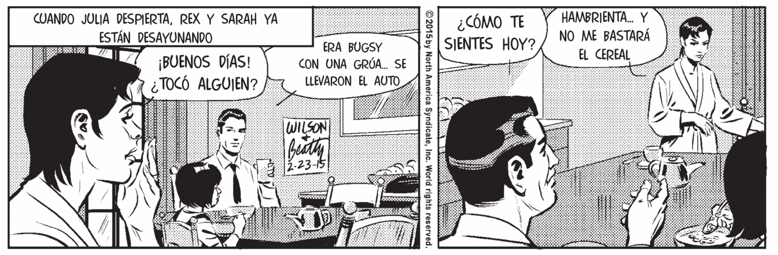 Hat Faces (1) OCR: ¿CÓMO TE SIENTES HOY? HAMBRIENTA. Y NO ME BASTARÁ EL CEREAL CUANDO JULIA DESPIERTAREX Y SARAH YA ESTÁN DESAYUNANDO ERA BUGSY CON UNA GRÚA. SE ¡BUENOS DÍAS! ¿ TOCÓ ALGUIEN? LLEVARON EL AUTO WILSON .23-15 ©2015 by North America SyndicateInc. World rights reserved ¿CÓMO TE SIENTES HOY? HAMBRIENTA. Y NO ME BASTARÁ EL CEREAL CUANDO JULIA DESPIERTAREX Y SARAH YA ESTÁN DESAYUNANDO ERA BUGSY CON UNA GRÚA. SE ¡BUENOS DÍAS! ¿ TOCÓ ALGUIEN? LLEVARON EL AUTO WILSON .23-15 ©2015 by North America SyndicateInc. World rights reserved