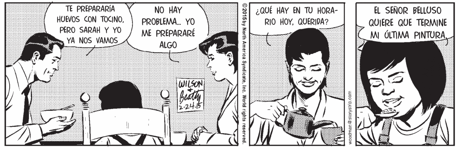Style OCR: TE PREPARARÍA ¿QUÉ HAY EN TU HORA- RIO HOYQUERIDA? NO HAY EL SEÑOR BELLUSO HUEVOS CON TOCINOPROBLEMA. YO QUIERE QUE TERMINE PERO SARAH Y YO ME PREPARARÉ MI ÓLTIMA PINTURAYA NOS VAMOS ALGO WILSON -24.15 SyndicateInc. World rights reserv TE PREPARARÍA ¿QUÉ HAY EN TU HORA- RIO HOYQUERIDA? NO HAY EL SEÑOR BELLUSO HUEVOS CON TOCINOPROBLEMA. YO QUIERE QUE TERMINE PERO SARAH Y YO ME PREPARARÉ MI ÓLTIMA PINTURAYA NOS VAMOS ALGO WILSON -24.15 SyndicateInc. World rights reserv