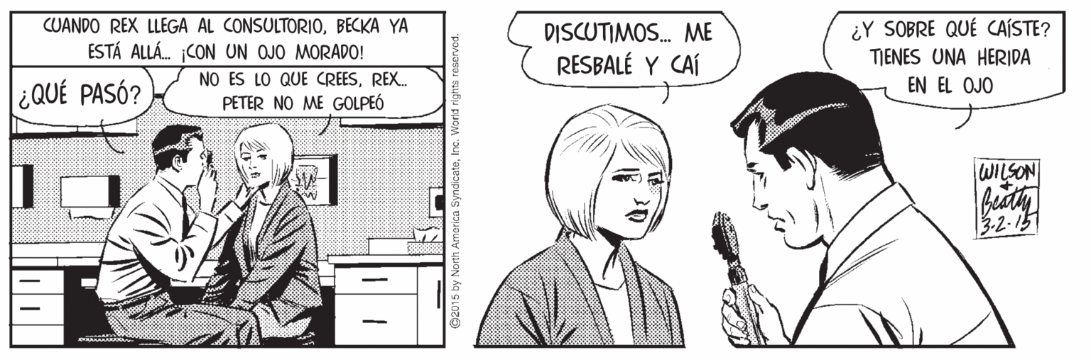 Line OCR: CUANDO REX LLEGA AL CONSULTORIOBECKA YA ESTÁ ALLÁ. CON UN OJO MORADO! DISCUTIMOS. ME RESBALÉ Y CAÍ ¿Y SOBRE QUÉ CAÍSTE? TJENES UNA HERIDA NO ES LO QUE CREESREX. EN EL OJO ¿QUÉ PASÓ? PETER NO ME GOLPEÓ WILSON 3-2-15 Vorld rights reservod. CUANDO REX LLEGA AL CONSULTORIOBECKA YA ESTÁ ALLÁ. CON UN OJO MORADO! DISCUTIMOS. ME RESBALÉ Y CAÍ ¿Y SOBRE QUÉ CAÍSTE? TJENES UNA HERIDA NO ES LO QUE CREESREX. EN EL OJO ¿QUÉ PASÓ? PETER NO ME GOLPEÓ WILSON 3-2-15 Vorld rights reservod.