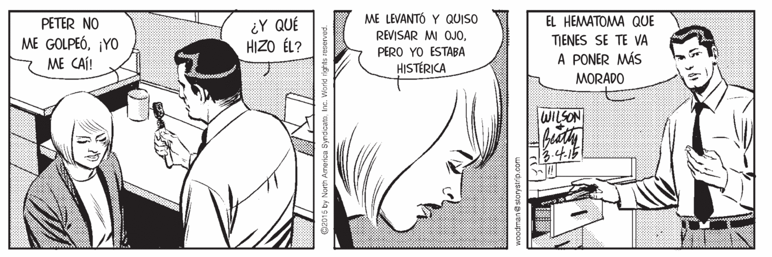 Mammal OCR: ¿Y QUÉ HIZO ÉL? ME LEVANTÓ Y QUISO REVISAR MI OJOPETER NO EL HEMATOMA QUE TJENES SE TE VA A PONER MÁS MORADO ME GOLPEÓ¡YO PERO YO ESTABA ME CAÍ! HISTÉRICA WILSON fiath 3.4.15 ndicatoInc. World rights reserved. han@storystrip.com ¿Y QUÉ HIZO ÉL? ME LEVANTÓ Y QUISO REVISAR MI OJOPETER NO EL HEMATOMA QUE TJENES SE TE VA A PONER MÁS MORADO ME GOLPEÓ¡YO PERO YO ESTABA ME CAÍ! HISTÉRICA WILSON fiath 3.4.15 ndicatoInc. World rights reserved. han@storystrip.com