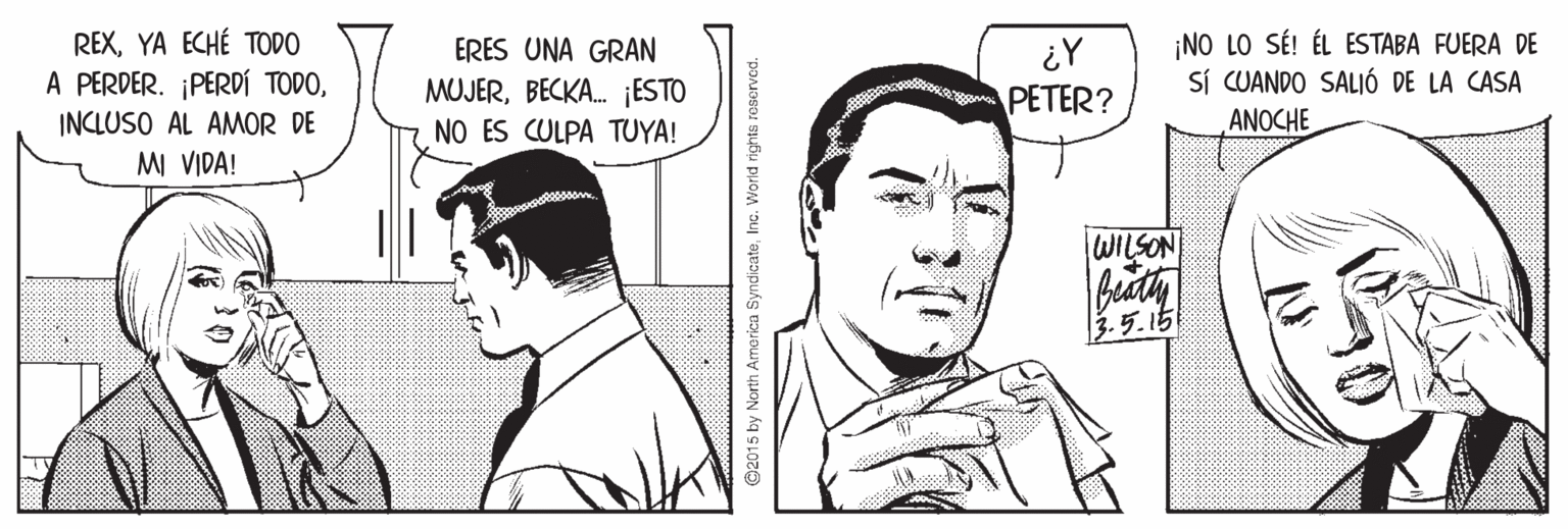 Style OCR: REXYA ECHÉ TODO A PERDER. ¡PERDÍ TODOERES UNA GRAN MUJERBECKA. ¡ESTO NO ES CULPA TUYA! ¡NO LO SÉ! ÉL ESTABA FUERA DE SÍ CUANDO SALIÓ DE LA CASA ANOCHE PETER? INCLUSO AL AMOR DE M VIDA! WILSON 3.5.15 2015 by North America SyndicateInc. World rights reserved. REXYA ECHÉ TODO A PERDER. ¡PERDÍ TODOERES UNA GRAN MUJERBECKA. ¡ESTO NO ES CULPA TUYA! ¡NO LO SÉ! ÉL ESTABA FUERA DE SÍ CUANDO SALIÓ DE LA CASA ANOCHE PETER? INCLUSO AL AMOR DE M VIDA! WILSON 3.5.15 2015 by North America SyndicateInc. World rights reserved.