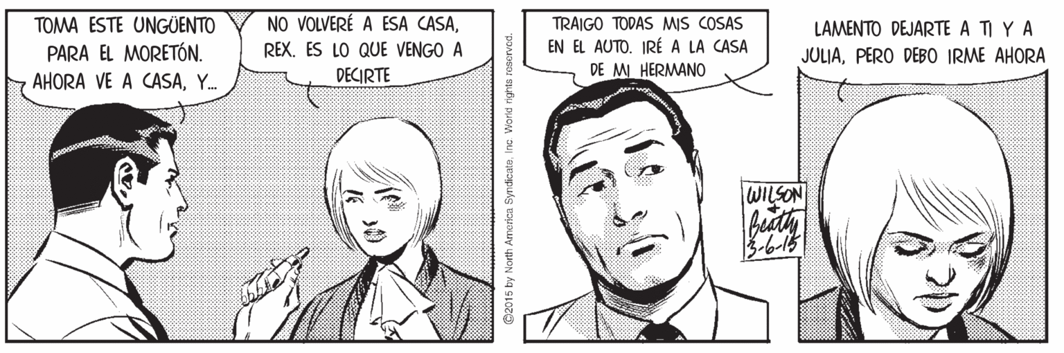 Mouth OCR: NO VOLVERÉ A ESA CASATRAIGO TODAS MIS COSAS EN EL AUTO. IRÉ A LA CASA TOMA ESTE UNGÜENTO LAMENTO DEJARTE A TI Y A PARA EL MORETÓN. REX. ES LO QUE VENGO A JULIAPERO DEBO IRME AHORA AHORA VE A CASAY. DECIRTE DE MI HERMANO WILSON beath 3-6-15 2015 by North Amarica SyndicateInc. W NO VOLVERÉ A ESA CASATRAIGO TODAS MIS COSAS EN EL AUTO. IRÉ A LA CASA TOMA ESTE UNGÜENTO LAMENTO DEJARTE A TI Y A PARA EL MORETÓN. REX. ES LO QUE VENGO A JULIAPERO DEBO IRME AHORA AHORA VE A CASAY. DECIRTE DE MI HERMANO WILSON beath 3-6-15 2015 by North Amarica SyndicateInc. W
