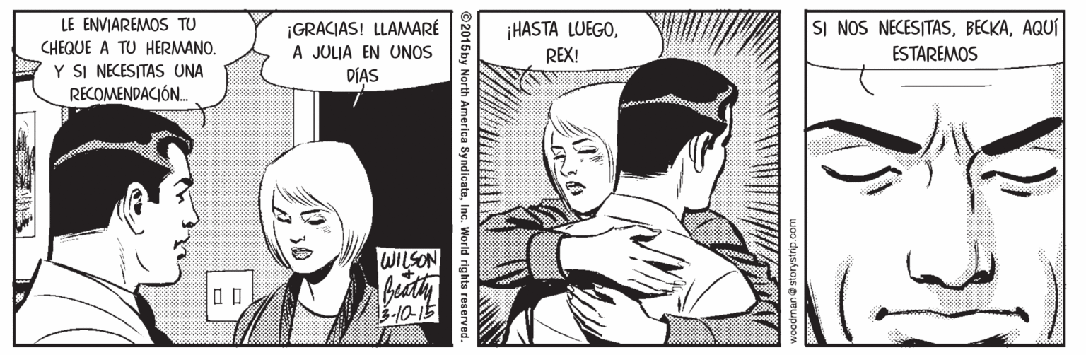 Comic book OCR: LE ENVIAREMOS TU CHEQUE A TU HERMANO. Y SI NECESITAS UNA RECOMENDACIÓN. SI NOS NECESITASAQUÍ ¡GRACIAS! LLAMARÉ A JULIA EN UNOS DÍAS ¡HASTA LUEGOREX! ESTAREMOS WILSON 10-15 ©2015by North America SyndicateInc. World rights reserved. 30 LE ENVIAREMOS TU CHEQUE A TU HERMANO. Y SI NECESITAS UNA RECOMENDACIÓN. SI NOS NECESITASAQUÍ ¡GRACIAS! LLAMARÉ A JULIA EN UNOS DÍAS ¡HASTA LUEGOREX! ESTAREMOS WILSON 10-15 ©2015by North America SyndicateInc. World rights reserved. 30