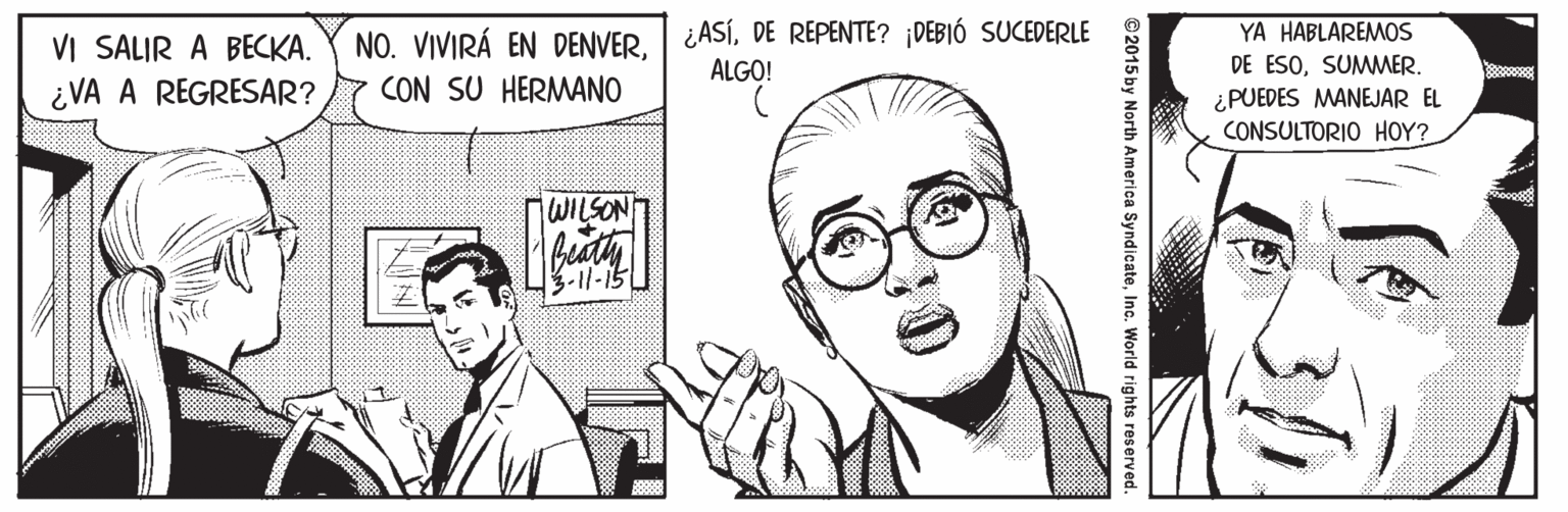 Vision care OCR: NO. VIVIRÁ EN DENVER. ¿ASÍDE REPENTE? ¡DEBIÓ SUCEDERLE CON SU HERMANO YA HABLAREMOS VI SALIR A BECKA. ¿VA A REGRESAR? ALGO! DE ESOSUMMER. ¿PUEDES MANEJAR EL CONSULTORIO HOY? WILSON -11-15 ©2015 by North America SyndicateInc. World rights reserved. NO. VIVIRÁ EN DENVER. ¿ASÍDE REPENTE? ¡DEBIÓ SUCEDERLE CON SU HERMANO YA HABLAREMOS VI SALIR A BECKA. ¿VA A REGRESAR? ALGO! DE ESOSUMMER. ¿PUEDES MANEJAR EL CONSULTORIO HOY? WILSON -11-15 ©2015 by North America SyndicateInc. World rights reserved.