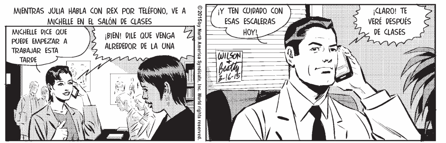 Style OCR: MENTRAS JULIA HABLA CON REX POR TELÉFONOVE A MICHELLE EN EL SALÓN DE CLASES ¡Y TEN CUIDADO CON ¡CLARO! TE VERÉ DESPUÉS ESAS ESCALERAS MICHELLE DICE QUE PUEDE EMPEZAR A HOY! DE CLASES ¡BIEN! DILE QUE VENGA ALREDEDOR DE LA UNA TRABAJAR ESTA lWILSON TARDE -16-151 TT © 2015 by North America SyndicateInc. World rights reserved. MENTRAS JULIA HABLA CON REX POR TELÉFONOVE A MICHELLE EN EL SALÓN DE CLASES ¡Y TEN CUIDADO CON ¡CLARO! TE VERÉ DESPUÉS ESAS ESCALERAS MICHELLE DICE QUE PUEDE EMPEZAR A HOY! DE CLASES ¡BIEN! DILE QUE VENGA ALREDEDOR DE LA UNA TRABAJAR ESTA lWILSON TARDE -16-151 TT © 2015 by North America SyndicateInc. World rights reserved.