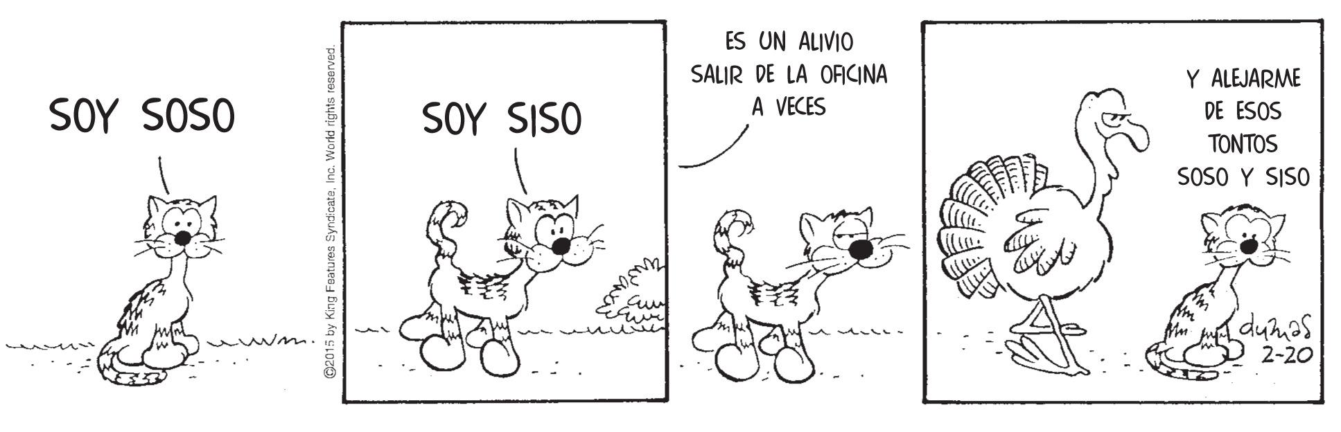 Art OCR: ES UN ALIVIO SALIR DE LA OAICINA A VECES Y ALEJARME SOY SOSO SOY SISO DE ESOS TONTOS SOSO Y SISO dumas 2-20 C2015 by King Featurea ES UN ALIVIO SALIR DE LA OAICINA A VECES Y ALEJARME SOY SOSO SOY SISO DE ESOS TONTOS SOSO Y SISO dumas 2-20 C2015 by King Featurea