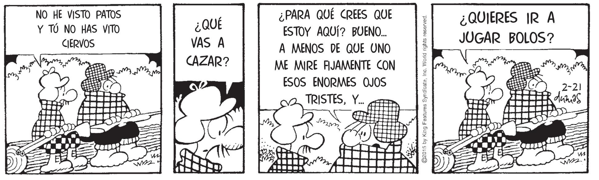Drawing OCR: ¿PARA QUÉ CREES QUE ESTOY AQUÍ? BUENO. A MENOS DE QUE UNO NO HE VISTO PATOS ¿QUIERES IR A JUGAR BOLOS? Y TÚ NO HAS VITO ¿QUÉ CIERVOS VAS A CAZAR? ME MIRE AIJAMENTE CON ESOS ENORMES OJOS 2-21 TRISTESY. iby King Fastures SyndicateInc. World rights reserved. ¿PARA QUÉ CREES QUE ESTOY AQUÍ? BUENO. A MENOS DE QUE UNO NO HE VISTO PATOS ¿QUIERES IR A JUGAR BOLOS? Y TÚ NO HAS VITO ¿QUÉ CIERVOS VAS A CAZAR? ME MIRE AIJAMENTE CON ESOS ENORMES OJOS 2-21 TRISTESY. iby King Fastures SyndicateInc. World rights reserved.