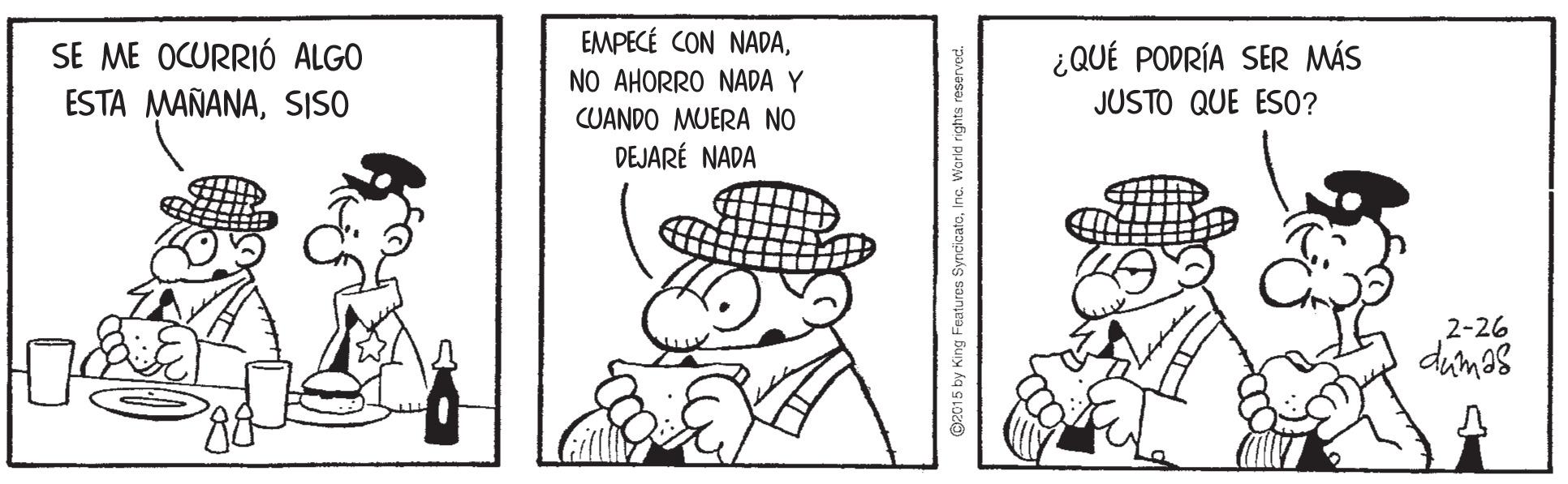 Line art OCR: SE ME OCURRIÓ ALGO ESTA MAÑANASISO EMPECÉ CON NADANO AHORRO NADA Y CUANDO MUERA NO DEJARÉ NADA ¿QUÉ PODRÍA SER MÁS JUSTO QUE ES0? 2-26 dumas 2015 by King Features SyncicatoInc. Warkd rights reserved SE ME OCURRIÓ ALGO ESTA MAÑANASISO EMPECÉ CON NADANO AHORRO NADA Y CUANDO MUERA NO DEJARÉ NADA ¿QUÉ PODRÍA SER MÁS JUSTO QUE ES0? 2-26 dumas 2015 by King Features SyncicatoInc. Warkd rights reserved