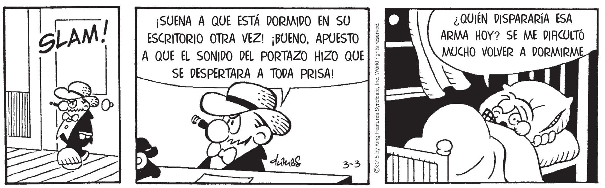 Happy OCR: ¡SUENA A QUE ESTÁ DORMIDO EN SU ESCRITORIO OTRA VEZ! ¡BUENOAPUESTO A QUE EL SONIDO DEL PORTAZO HIZO QUE SE DESPERTARA A TODA PRISA! ¿QUIÉN DISPARARÍA ESA ARMA HOY? SE ME DIACULTÓ MUCHO VOLVER A DORMIRME SLAM! 3-3 ©2015 by King Features SyncicateInc. Warid rights re ¡SUENA A QUE ESTÁ DORMIDO EN SU ESCRITORIO OTRA VEZ! ¡BUENOAPUESTO A QUE EL SONIDO DEL PORTAZO HIZO QUE SE DESPERTARA A TODA PRISA! ¿QUIÉN DISPARARÍA ESA ARMA HOY? SE ME DIACULTÓ MUCHO VOLVER A DORMIRME SLAM! 3-3 ©2015 by King Features SyncicateInc. Warid rights re