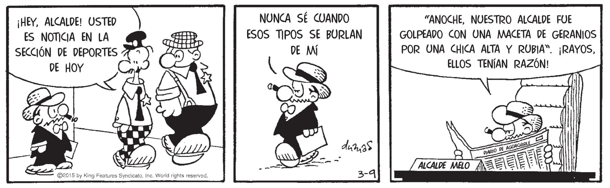 Art OCR: NUNCA SÉ CUANDO ESOS TIPOS SE BURLAN DE MÍ "ANOCHENUESTRO ALCALDE FUE ¡HEYALCALDE! USTED ES NOTICIA EN LA SECCIÓN DE DEPORTES GOLPEADO CON UNA MACETA DE GERANIOS POR UNA CHICA ALTA Y RUBIA". ¡RAYOSELLOS TENÍAN RAZÓN! DE HOY DARIO DE AGUACIRE ALCALDE MELO G2015 by King Features SyncicatoInc. World rights reserved. 3-9 NUNCA SÉ CUANDO ESOS TIPOS SE BURLAN DE MÍ "ANOCHENUESTRO ALCALDE FUE ¡HEYALCALDE! USTED ES NOTICIA EN LA SECCIÓN DE DEPORTES GOLPEADO CON UNA MACETA DE GERANIOS POR UNA CHICA ALTA Y RUBIA". ¡RAYOSELLOS TENÍAN RAZÓN! DE HOY DARIO DE AGUACIRE ALCALDE MELO G2015 by King Features SyncicatoInc. World rights reserved. 3-9