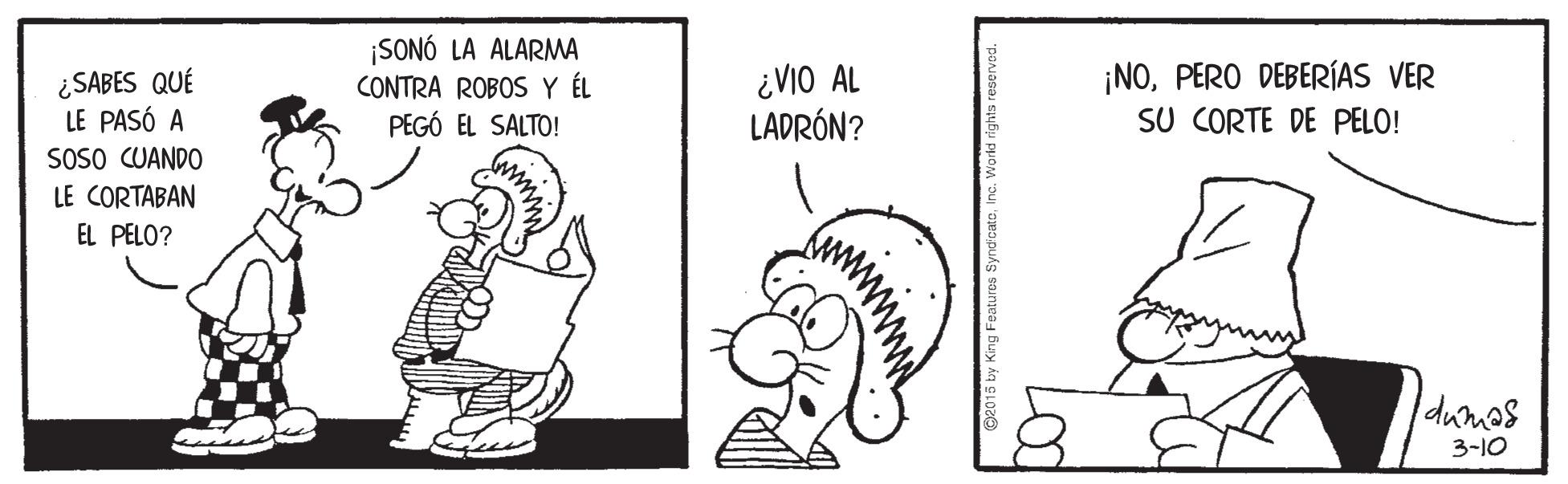 Happy OCR: ¿SABES QUÉ LE PASÓ A SOSO CUANDO ¡SONÓ LA ALARMA CONTRA ROBOS Y ÉL PEGÓ EL SALTO! ¿VIO AL LADRÓN? ¡NOPERO DEBERÍAS VER SU CORTE DE PELO! LE CORTABAN EL PELO? dumas 3-10 ¿SABES QUÉ LE PASÓ A SOSO CUANDO ¡SONÓ LA ALARMA CONTRA ROBOS Y ÉL PEGÓ EL SALTO! ¿VIO AL LADRÓN? ¡NOPERO DEBERÍAS VER SU CORTE DE PELO! LE CORTABAN EL PELO? dumas 3-10