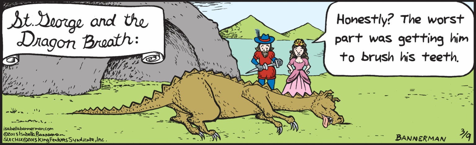 Fiction OCR: St.Lleorge and the Dragon Breath Honestly? The worst part was getting him to brush his teethisabellabannerman.com O2015 IsabellaBannerman SIXCHIX O2015 KkingFeaturesSyndicateIne. BANNERMAN St.Lleorge and the Dragon Breath Honestly? The worst part was getting him to brush his teethisabellabannerman.com O2015 IsabellaBannerman SIXCHIX O2015 KkingFeaturesSyndicateIne. BANNERMAN