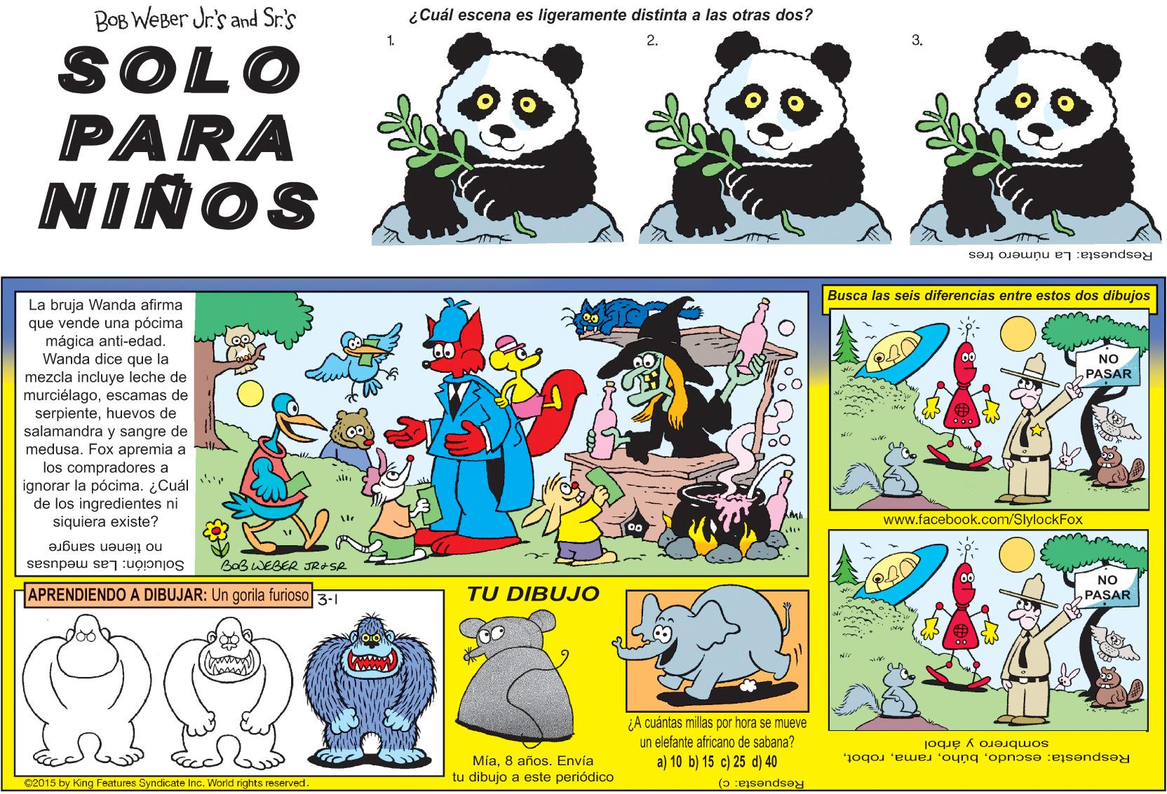 Yellow OCR: BOB WEBer Jr.'s and Sr's ¿Cuál escena es ligeramente distinta a las otras dos? 1. SOLO PARA NIÑOS Respuesta: La número tres Busca las seis diferencias entre estos dos dibujos La bruja Wanda afirma que vende una pócima mágica anti-edad. Wanda dice que la mezcla incluye leche de murciélagoescamas de serpientehuevos de salamandra y sone NO PASAR y sangre de apremia a los compradores a ¿Cuál medusa Fox pócima. de los ingredientes ni ignorar la siquiera existe? www.facebook.com/SlylockFox no tienen sangre BaB WEBER JRASR Solución: Las medusas NO APRENDIENDO A DIBUJAR: Un gorila furioso 3-1 TU DIBUJO PASAR A cuántas millas por hora se mueve un elefante africano de sabana? a) 10 b) 15 c) 25 d) 40 sombrero y árbol Mía8 años. Envía tu dibujo a este periódico Respuesta: escudo02015 by King Features Syndicate Inc. World rights reserved Respuesta: c) BOB WEBer Jr.'s and Sr's ¿Cuál escena es ligeramente distinta a las otras dos? 1. SOLO PARA NIÑOS Respuesta: La número tres Busca las seis diferencias entre estos dos dibujos La bruja Wanda afirma que vende una pócima mágica anti-edad. Wanda dice que la mezcla incluye leche de murciélagoescamas de serpientehuevos de salamandra y sone NO PASAR y sangre de apremia a los compradores a ¿Cuál medusa Fox pócima. de los ingredientes ni ignorar la siquiera existe? www.facebook.com/SlylockFox no tienen sangre BaB WEBER JRASR Solución: Las medusas NO APRENDIENDO A DIBUJAR: Un gorila furioso 3-1 TU DIBUJO PASAR A cuántas millas por hora se mueve un elefante africano de sabana? a) 10 b) 15 c) 25 d) 40 sombrero y árbol Mía8 años. Envía tu dibujo a este periódico Respuesta: escudo02015 by King Features Syndicate Inc. World rights reserved Respuesta: c)