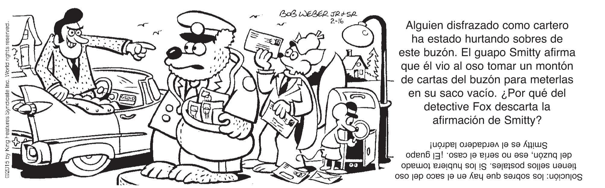 Gesture OCR: BaB WEBER JR+SA 2-16 Alguien disfrazado como cartero ha estado hurtando sobres de este buzón. El guapo Smitty afirma que él vio al oso tomar un montón de cartas del buzón para meterlas en su saco vacío. ¿Por qué del detective Fox descarta la afirmación de Smitty? Smitty es el verdadero ladrón! del buzónese no sería el caso. ¡El guapo tienen sellos postales. Si los hubiera tomado Solución: los sobres que hay en el saco del oso BaB WEBER JR+SA 2-16 Alguien disfrazado como cartero ha estado hurtando sobres de este buzón. El guapo Smitty afirma que él vio al oso tomar un montón de cartas del buzón para meterlas en su saco vacío. ¿Por qué del detective Fox descarta la afirmación de Smitty? Smitty es el verdadero ladrón! del buzónese no sería el caso. ¡El guapo tienen sellos postales. Si los hubiera tomado Solución: los sobres que hay en el saco del oso