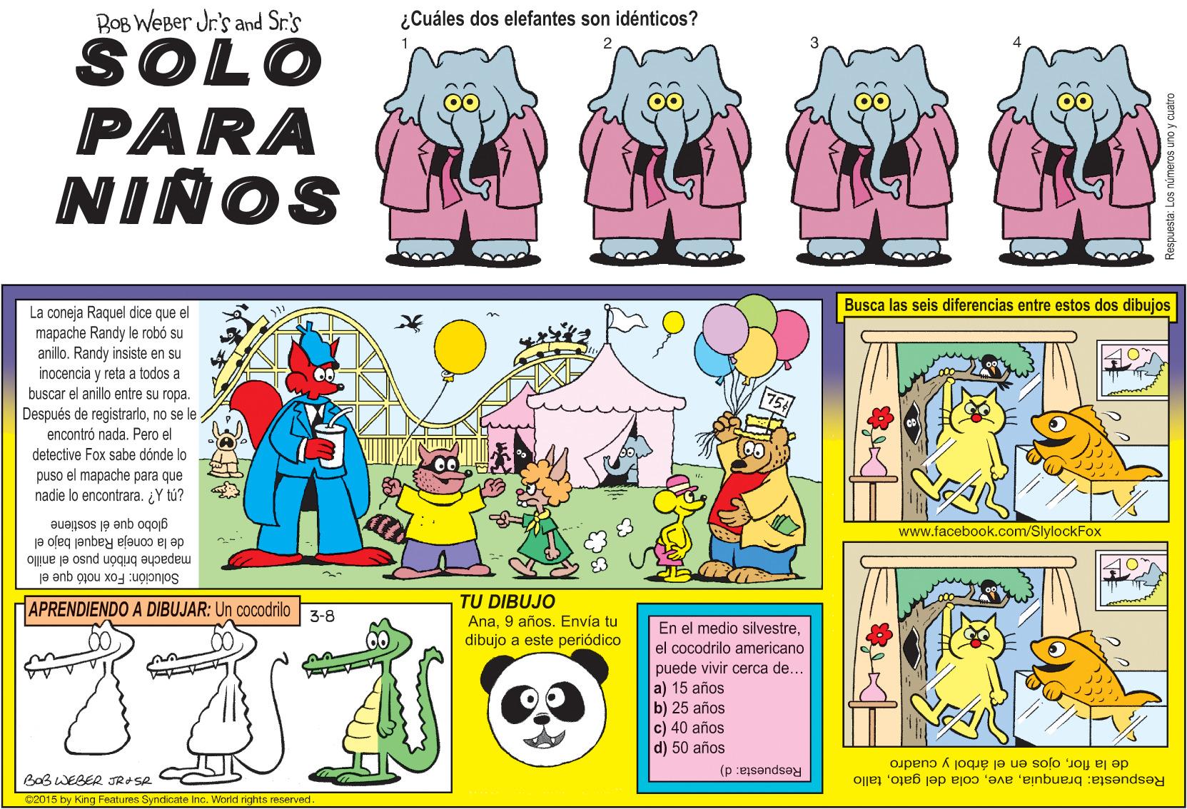 Pink OCR: BOB WEBer Jr's and Sr.'s ¿Cuáles dos elefantes son idénticos? SOLO PARA NIÑOS Busca las seis diferencias entre estos dos dibujos La coneja Raquel dice que el mapache Randy le robó su anillo. Randy insiste en su inocencia y reta a todos a buscar el anillo entre su ropa. Después de registrarlono se le encontró nada. Pero el detective Fox sabe dónde lo puso el mapache para que nadie lo encontrara. ¿Y tú? globo que él sostiene www.facebook.com/SlylockFox de la coneja Raquel bajo el Oue je osnd uoquq aypedeu Solución: Fox notó que el TU DIBUJO Ana9 años. Envía tu dibujo a este periódico APRENDIENDO A DIBUJAR: Un cocodrilo 3-8 En el medio silvestreel cocodrilo americano puede vivir cerca de... a) 15 años b) 25 años c) 40 años d) 50 años de la florojos en el árbol y cuadro Respuesta: branquiatallo Respuesta: d) BaB WEBER JR+SR ce015 by King Features Syndicate Inc. World rights reserved. BOB WEBer Jr's and Sr.'s ¿Cuáles dos elefantes son idénticos? SOLO PARA NIÑOS Busca las seis diferencias entre estos dos dibujos La coneja Raquel dice que el mapache Randy le robó su anillo. Randy insiste en su inocencia y reta a todos a buscar el anillo entre su ropa. Después de registrarlono se le encontró nada. Pero el detective Fox sabe dónde lo puso el mapache para que nadie lo encontrara. ¿Y tú? globo que él sostiene www.facebook.com/SlylockFox de la coneja Raquel bajo el Oue je osnd uoquq aypedeu Solución: Fox notó que el TU DIBUJO Ana9 años. Envía tu dibujo a este periódico APRENDIENDO A DIBUJAR: Un cocodrilo 3-8 En el medio silvestreel cocodrilo americano puede vivir cerca de... a) 15 años b) 25 años c) 40 años d) 50 años de la florojos en el árbol y cuadro Respuesta: branquiacola del gatotallo Respuesta: d) BaB WEBER JR+SR ce015 by King Features Syndicate Inc. World rights reserved.