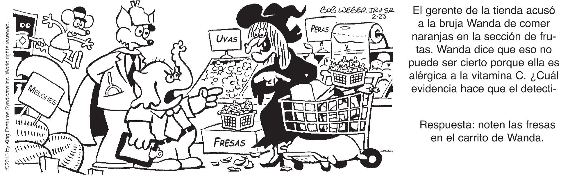 Style OCR: El gerente de la tienda acusó a la bruja Wanda de comer naranjas en la sección de fru- tas. Wanda dice que eso no puede ser cierto porque ella es alérgica a la vitamina C. ¿Cuál evidencia hace que el detecti- BOB WEBER JR+SR 2-23 PERAS UVAS MELONES Respuesta: noten las fresas en el carrito de Wanda. FRESAS m2015 by King Features Syndcate Inc. World rights reserved. El gerente de la tienda acusó a la bruja Wanda de comer naranjas en la sección de fru- tas. Wanda dice que eso no puede ser cierto porque ella es alérgica a la vitamina C. ¿Cuál evidencia hace que el detecti- BOB WEBER JR+SR 2-23 PERAS UVAS MELONES Respuesta: noten las fresas en el carrito de Wanda. FRESAS m2015 by King Features Syndcate Inc. World rights reserved.