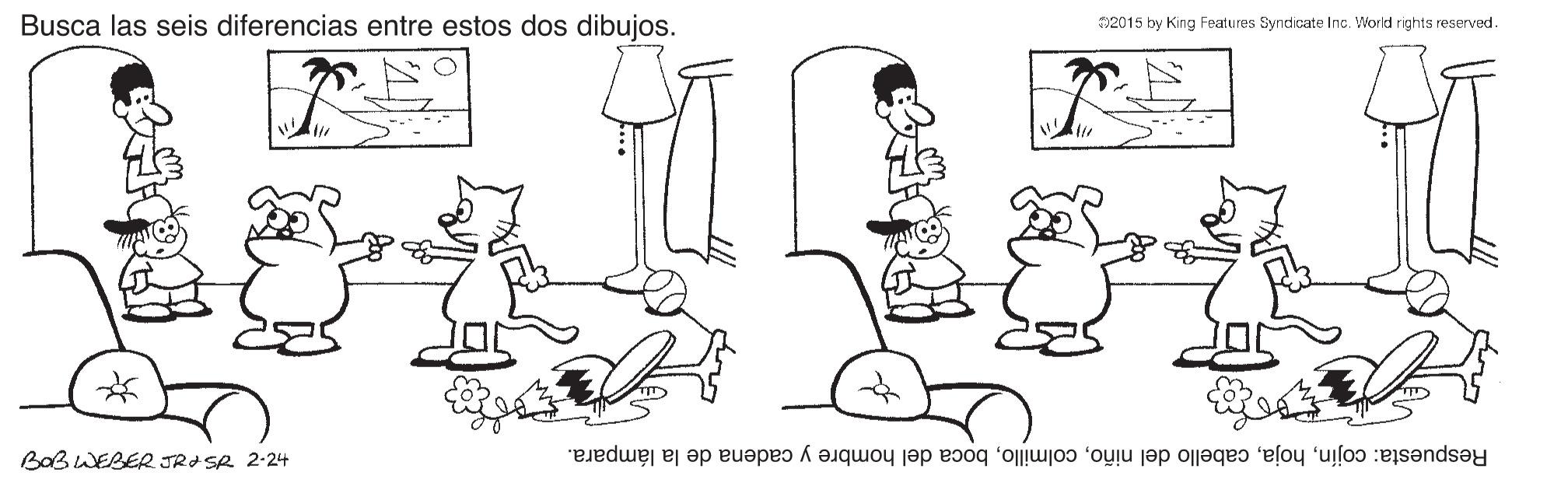 Font OCR: Busca las seis diferencias entre estos dos dibujos. T2015 by King Features Syndicate Inc. World rights reserved. BoB WEBER JRI SR 2-24 Respuesta: cojínboca del hombre y cadena de la lámpara. Busca las seis diferencias entre estos dos dibujos. T2015 by King Features Syndicate Inc. World rights reserved. BoB WEBER JRI SR 2-24 Respuesta: cojíncabello del niñoboca del hombre y cadena de la lámpara.