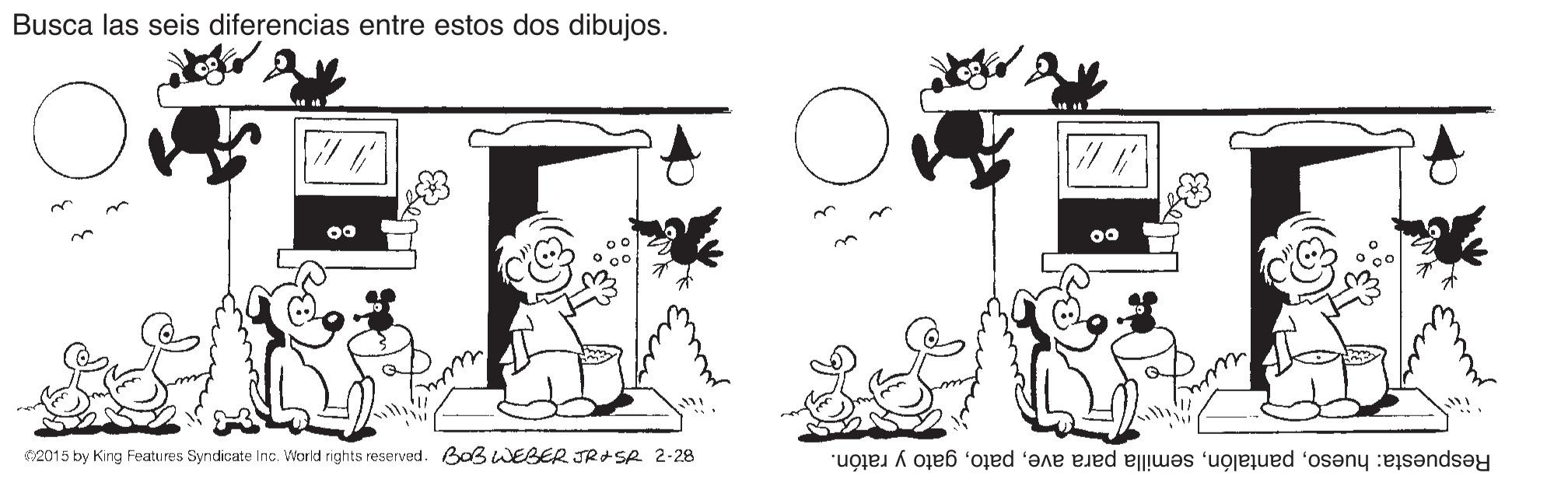 Happy OCR: Busca las seis diferencias entre estos dos dibujos. C2015 by King Features Syndicate Inc. World rights reserved. BoB WEBER JR+Se 2-28 Respuesta: huesogato y ratón. Busca las seis diferencias entre estos dos dibujos. C2015 by King Features Syndicate Inc. World rights reserved. BoB WEBER JR+Se 2-28 Respuesta: huesosemilla para avegato y ratón.