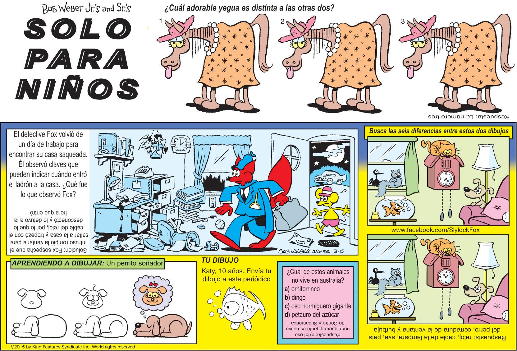 Parallel OCR: BOB WEBer Jr.'s and Sr.'s ¿Cuál adorable yegua es distinta a las otras dos? SOLO PARA NIÑOS Respuesta: La número tres Busca las seis diferencias entre estos dos dibujos El detective Fox volvió de un día de trabajo para encontrar su casa saqueada. Él observó claves que pueden indicar cuándo entró el ladrón a la casa. ¿Qué fue lo que observó Fox? hora que entró desconectó y lo detuvo a la oj anb oj Jod foja jap ajges www.facebook.com/SlylockFox saltar a la casa y tropezó con el intruso rompió la ventana para Solución: Fox sospecha que el BoBWEBER JRA SA 3-15 HAPRENDIENDO A DIBUJAR: Un perrito soñador TU DIBUJO Katy10 años. Envía tu dibujo a este periódico ¿Cuál de estos animales no vive en australia? a) ornitorrinco b) dingo c) oso hormiguero gigante d) petauro del azúcar de Centro y Sudamérica hormiguero gigante es nativo del perroceradura de la ventana y burbuja Respuesta: relojpata Respuesta: c) El oso 02015 by King Features Syndicate Inc. Vorld rights reserved ------O ----.- BOB WEBer Jr.'s and Sr.'s ¿Cuál adorable yegua es distinta a las otras dos? SOLO PARA NIÑOS Respuesta: La número tres Busca las seis diferencias entre estos dos dibujos El detective Fox volvió de un día de trabajo para encontrar su casa saqueada. Él observó claves que pueden indicar cuándo entró el ladrón a la casa. ¿Qué fue lo que observó Fox? hora que entró desconectó y lo detuvo a la oj anb oj Jod foja jap ajges www.facebook.com/SlylockFox saltar a la casa y tropezó con el intruso rompió la ventana para Solución: Fox sospecha que el BoBWEBER JRA SA 3-15 HAPRENDIENDO A DIBUJAR: Un perrito soñador TU DIBUJO Katy10 años. Envía tu dibujo a este periódico ¿Cuál de estos animales no vive en australia? a) ornitorrinco b) dingo c) oso hormiguero gigante d) petauro del azúcar de Centro y Sudamérica hormiguero gigante es nativo del perroceradura de la ventana y burbuja Respuesta: relojcable de la lámparapata Respuesta: c) El oso 02015 by King Features Syndicate Inc. Vorld rights reserved ------O ----.-