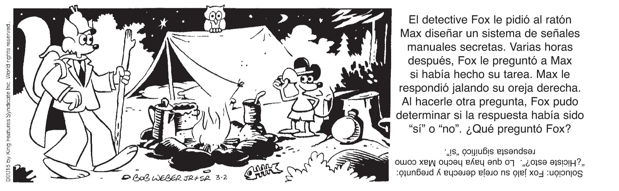 Monochrome photography OCR: El detective Fox le pidió al ratón Max diseñar un sistema de señales manuales secretas. Varias horas despuésFox le preguntó a Max si había hecho su tarea. Max le respondió jalando su oreja derecha. Al hacerle otra preguntaFox pudo determinar si la respuesta había sido "si" o “no". ¿Qué preguntó Fox? "¿Hiciste esto?". Lo que haya hecho Max como respuesta significó “sí". O BaB WEBER JR+SR 3-2 Solución: Fox jaló su oreja derecha y preguntó: 15 by King heatures Syndicate Inc. World rghts reserved. El detective Fox le pidió al ratón Max diseñar un sistema de señales manuales secretas. Varias horas despuésFox le preguntó a Max si había hecho su tarea. Max le respondió jalando su oreja derecha. Al hacerle otra preguntaFox pudo determinar si la respuesta había sido "si" o “no". ¿Qué preguntó Fox? "¿Hiciste esto?". Lo que haya hecho Max como respuesta significó “sí". O BaB WEBER JR+SR 3-2 Solución: Fox jaló su oreja derecha y preguntó: 15 by King heatures Syndicate Inc. World rghts reserved.