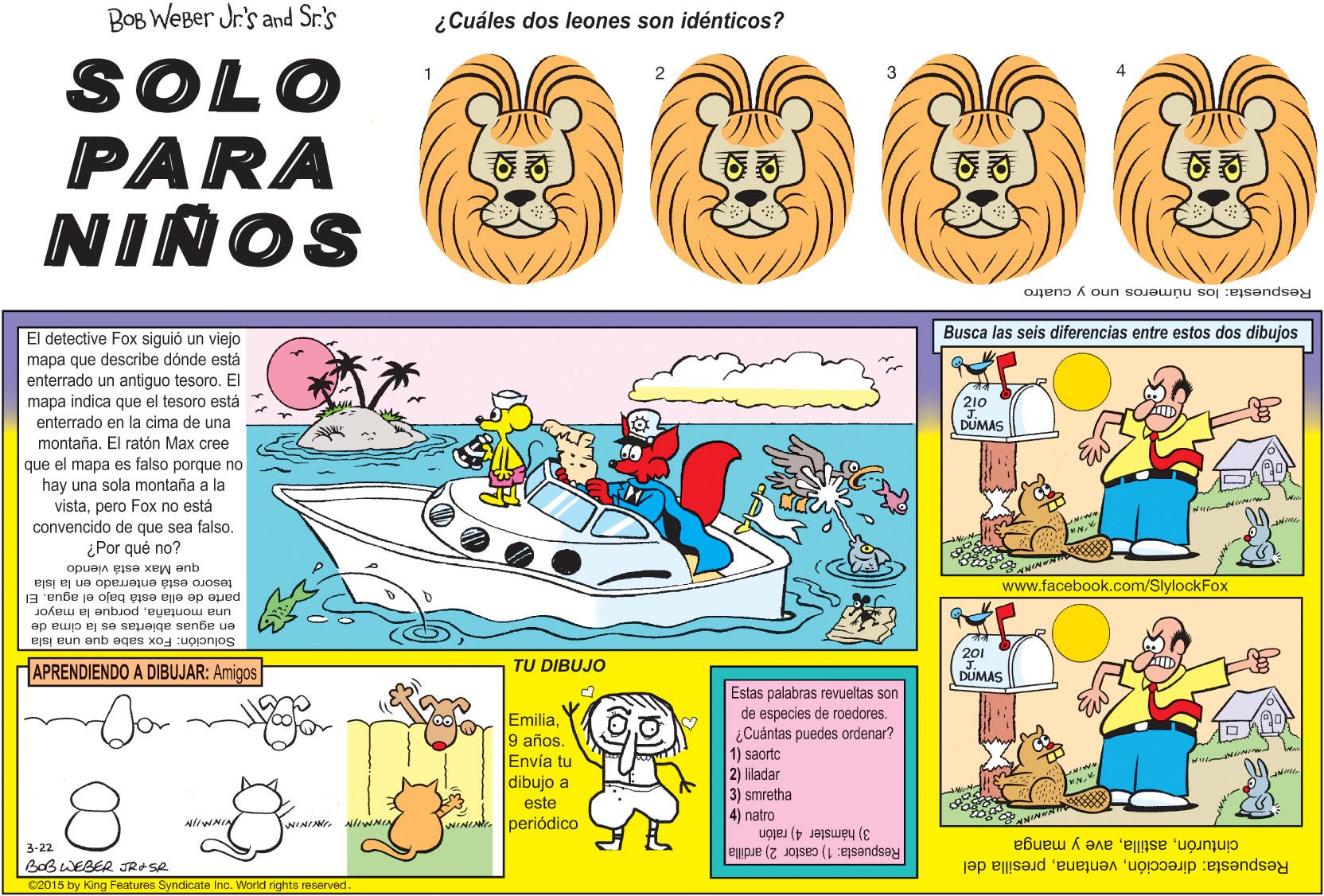 Art OCR: BOB WEBer Jr's and Sr.'s ¿Cuáles dos leones son idénticos? SOLO PARA NIÑOS cuatro Respuesta: los números uno Busca las seis diferencias entre estos dos dibujos El detective Fox siguió un viejo mapa que describe dónde está enterrado un antiguo tesoro. El mapa indica que el tesoro está enterrado en la cima de una 210 DUMAS montaña. El ratón Max cree mapa es falso porque no hay una sola montaña a la vistapero Fox no está convencido de que sea falso. ¿Por qué no? que el que Max está viendo tesoro está enterrado en la isla www.facebook.com/SlylockFox parte de ella está bajo el agua. El en aguas abiertas es la cima de una montañaporque la mayor Solución: Fox sabe que una isla 201 APRENDIENDO A DIBUJAR: Amigos TU DIBUJO DUMAS Estas palabras revueltas son de especies de roedores. Emilia9 años Envía tu dibujo a este ¿Cuántas puedes ordenar? 1) saortc 2) liladar 3) smretha 4) natro periódico 3) hámster 4) ratón Respuesta: 1) castor 2) ardilla 3-22 BoB WEBER JRASA cinturónave y manga Respuesta: direcciónpresilla del 02015 by King Features Syndicate Inc. World rights reserved. BOB WEBer Jr's and Sr.'s ¿Cuáles dos leones son idénticos? SOLO PARA NIÑOS cuatro Respuesta: los números uno Busca las seis diferencias entre estos dos dibujos El detective Fox siguió un viejo mapa que describe dónde está enterrado un antiguo tesoro. El mapa indica que el tesoro está enterrado en la cima de una 210 DUMAS montaña. El ratón Max cree mapa es falso porque no hay una sola montaña a la vistapero Fox no está convencido de que sea falso. ¿Por qué no? que el que Max está viendo tesoro está enterrado en la isla www.facebook.com/SlylockFox parte de ella está bajo el agua. El en aguas abiertas es la cima de una montañaporque la mayor Solución: Fox sabe que una isla 201 APRENDIENDO A DIBUJAR: Amigos TU DIBUJO DUMAS Estas palabras revueltas son de especies de roedores. Emilia9 años Envía tu dibujo a este ¿Cuántas puedes ordenar? 1) saortc 2) liladar 3) smretha 4) natro periódico 3) hámster 4) ratón Respuesta: 1) castor 2) ardilla 3-22 BoB WEBER JRASA cinturónave y manga Respuesta: direcciónpresilla del 02015 by King Features Syndicate Inc. World rights reserved.