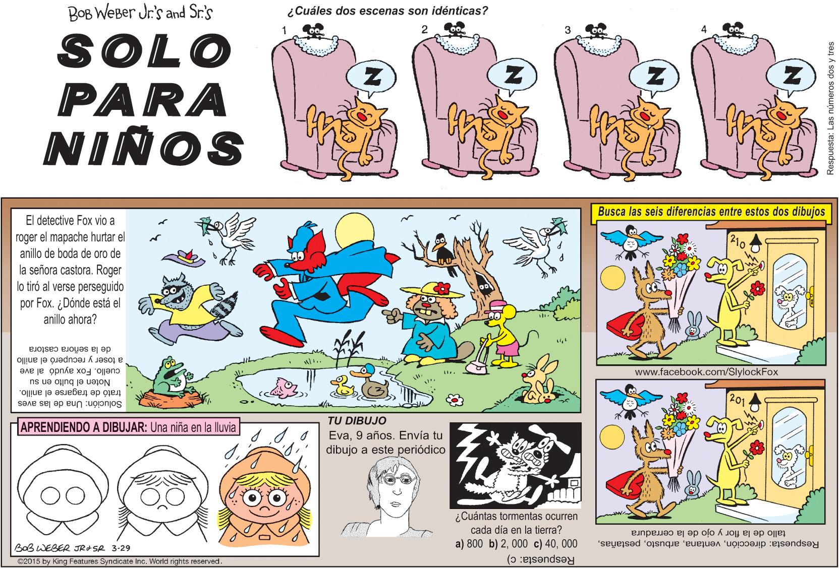 Font OCR: ¿Cuáles dos escenas son idénticas? BOB WeBer Jr's and Sr.'s SOLO PARA NIÑOS Busca las seis diferencias entre estos dos dibujos El detective Fox vio a 210 roger el mapache hurtar el anillo de boda de oro de la señora castora. Roger lo tiró al verse perseguido por Fox. ¿Dónde está el anillo ahora? de la señora castora www.facebook.com/SlylockFox a toser y recuperó el anillo cuello. Fox ayudó al ave Noten el bulto en su 201 trató de tragarse el anillo. Solución: Una de las aves TU DIBUJO APRENDIENDO A DIBUJAR: Una niña en la lluvia Eva9 años. Envía tu dibujo a este periódico ¿Cuántas tormentas ocurren cada día en la tierra? a) 800 b) 2000 tallo de la flor y ojo de la cerradura Respuesta: direcciónBaß WEBER JRASR 3-29 Respuesta: c) C2015 by King Features Syndicate Inc. World rights reserved Respuesta: Las números dos y tres ¿Cuáles dos escenas son idénticas? BOB WeBer Jr's and Sr.'s SOLO PARA NIÑOS Busca las seis diferencias entre estos dos dibujos El detective Fox vio a 210 roger el mapache hurtar el anillo de boda de oro de la señora castora. Roger lo tiró al verse perseguido por Fox. ¿Dónde está el anillo ahora? de la señora castora www.facebook.com/SlylockFox a toser y recuperó el anillo cuello. Fox ayudó al ave Noten el bulto en su 201 trató de tragarse el anillo. Solución: Una de las aves TU DIBUJO APRENDIENDO A DIBUJAR: Una niña en la lluvia Eva9 años. Envía tu dibujo a este periódico ¿Cuántas tormentas ocurren cada día en la tierra? a) 800 b) 2000 c) 40000 tallo de la flor y ojo de la cerradura Respuesta: direcciónBaß WEBER JRASR 3-29 Respuesta: c) C2015 by King Features Syndicate Inc. World rights reserved Respuesta: Las números dos y tres