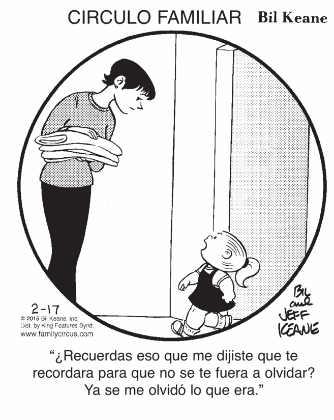 Happy OCR: CIRCULO FAMILIAR Bil Keane 2-17 C 2015 Bil Keaneinc. List. by King Features Synd. www.familycircus.com JEFF KEANE “¿Recuerdas eso que me dijiste que te recordara para que no se te fuera a olvidar? Ya se me olvidó lo que era." CIRCULO FAMILIAR Bil Keane 2-17 C 2015 Bil Keaneinc. List. by King Features Synd. www.familycircus.com JEFF KEANE “¿Recuerdas eso que me dijiste que te recordara para que no se te fuera a olvidar? Ya se me olvidó lo que era."