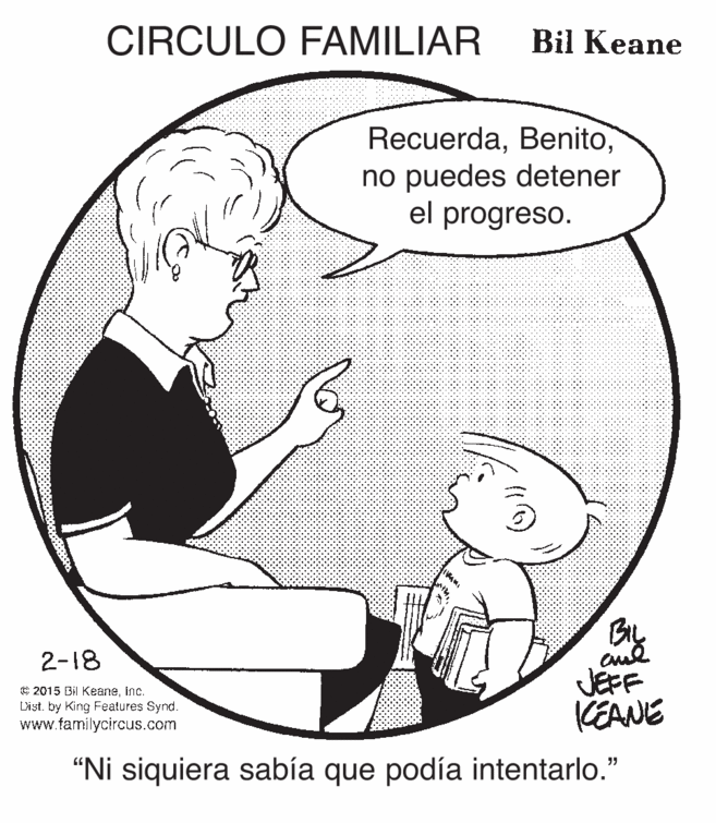 Jaw OCR: CIRCULO FAMILIAR Bil Keane Recuerdano puedes detener el progreso. By JEFF CEANE 2-18 C 2015 Bil Keaneinc. Dist. by King Features Synd. www.familycircus.com “Ni siquiera sabía que podía intentarlo." CIRCULO FAMILIAR Bil Keane Recuerdano puedes detener el progreso. By JEFF CEANE 2-18 C 2015 Bil Keaneinc. Dist. by King Features Synd. www.familycircus.com “Ni siquiera sabía que podía intentarlo."