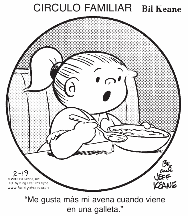 Jaw OCR: CIRCULO FAMILIAR Bil Keane 2-19 C 2015 Bil KeaneInc. Dist. by King Features Synd. www.familycircus.com JEFF CEANE “Me gusta más mi avena cuando viene en una galleta." CIRCULO FAMILIAR Bil Keane 2-19 C 2015 Bil KeaneInc. Dist. by King Features Synd. www.familycircus.com JEFF CEANE “Me gusta más mi avena cuando viene en una galleta."
