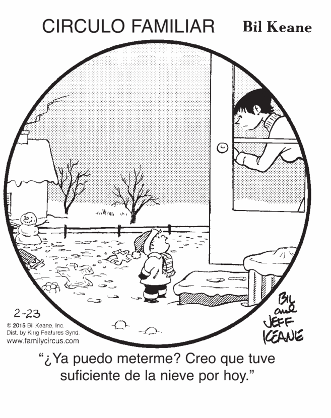 Terrestrial plant OCR: CIRCULO FAMILIAR Bil Keane By JEFF KEANE 2-23 © 2015 Bil Keaneinc. Dist. by King Features Synd. www.familycircus.com "i Ya puedo meterme? Creo que tuve suficiente de la nieve por hoy." CIRCULO FAMILIAR Bil Keane By JEFF KEANE 2-23 © 2015 Bil Keaneinc. Dist. by King Features Synd. www.familycircus.com "i Ya puedo meterme? Creo que tuve suficiente de la nieve por hoy."