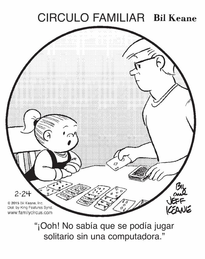 Jaw OCR: CIRCULO FAMILIAR Bil Keane 2-24 C 2015 Bi KeaneInc. DIstby King Features Synd. www.farmilycircus.com JEFF KEANE "¡Ooh! No sabía que se podía jugar solitario sin una computadora." CIRCULO FAMILIAR Bil Keane 2-24 C 2015 Bi KeaneInc. DIstby King Features Synd. www.farmilycircus.com JEFF KEANE "¡Ooh! No sabía que se podía jugar solitario sin una computadora."