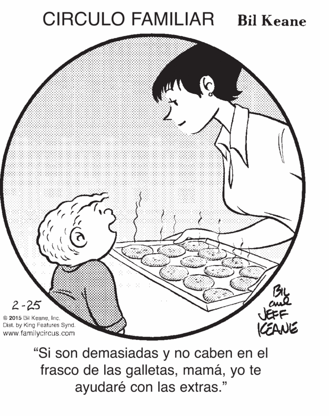 Happy OCR: CIRCULO FAMILIAR Bil Keane By JEFF CEANE 2-25 C 2015 Bil KeaneInc. Dist. by King Features Synd. www.familycircus.com "Si son demasiadas y no caben en el frasco de las galletasyo te ayudaré con las extras." CIRCULO FAMILIAR Bil Keane By JEFF CEANE 2-25 C 2015 Bil KeaneInc. Dist. by King Features Synd. www.familycircus.com "Si son demasiadas y no caben en el frasco de las galletasyo te ayudaré con las extras."