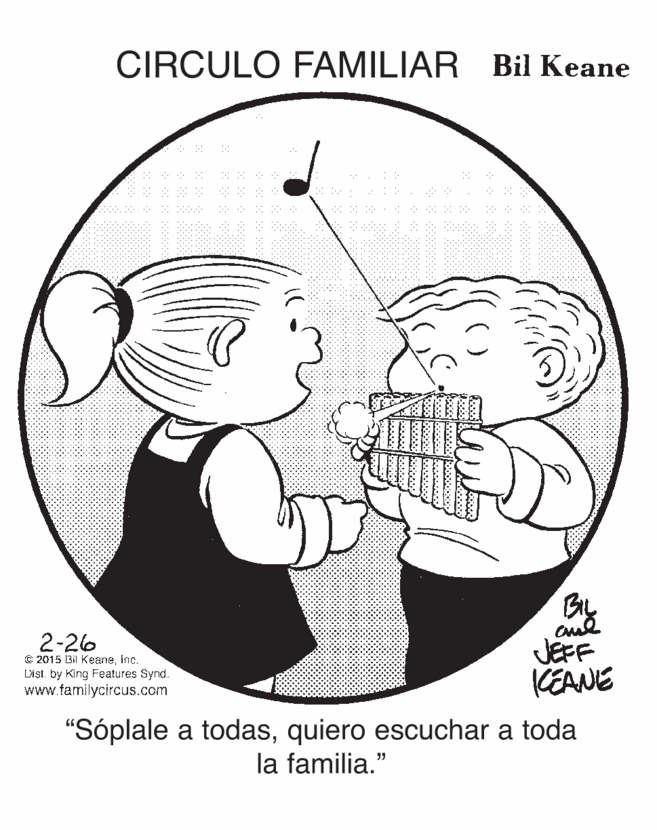 Art OCR: CIRCULO FAMILIAR Bil Keane 2-26 JEFF KEANE € 2015 Bil KeaneInc. Dist. by King Features Synd. www.familycircus.com "Sóplale a todasquiero escuchar a toda la familia." CIRCULO FAMILIAR Bil Keane 2-26 JEFF KEANE € 2015 Bil KeaneInc. Dist. by King Features Synd. www.familycircus.com "Sóplale a todasquiero escuchar a toda la familia."