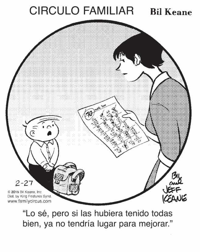 Mammal OCR: CIRCULO FAMILIAR Bil Keane math Test BL JEFF KEANE "Lo sépero si las hubiera tenido todas bienya no tendría lugar para mejorar." 2-27 © 2015 Bil Keaneinc. Dist. by Kirig Features Synd. www.familycircus.com CIRCULO FAMILIAR Bil Keane math Test BL JEFF KEANE "Lo sépero si las hubiera tenido todas bienya no tendría lugar para mejorar." 2-27 © 2015 Bil Keaneinc. Dist. by Kirig Features Synd. www.familycircus.com