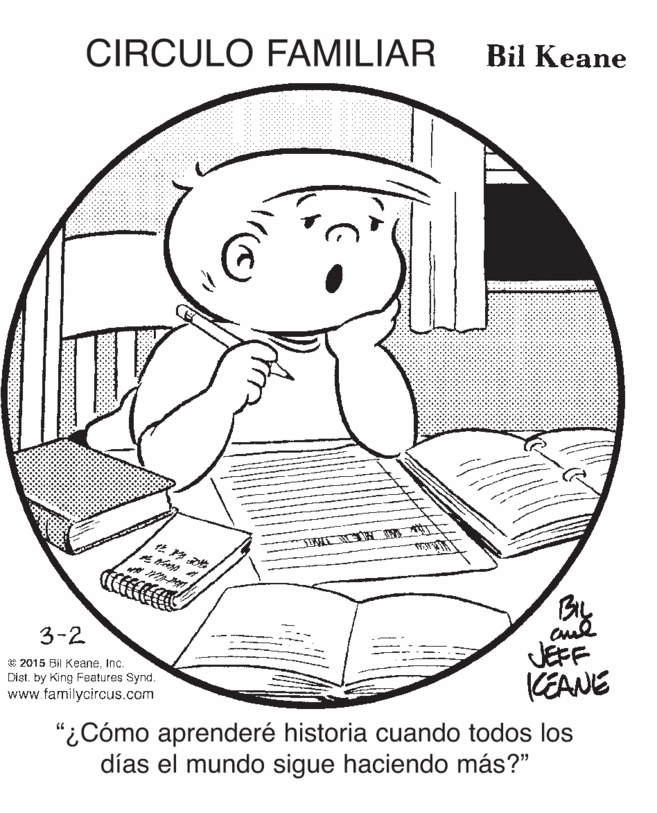 Finger OCR: CIRCULO FAMILIAR Bil Keane By 3-2 © 2015 Bil KeaneInc. Dist. by King Features Synd. www.familycircus.com JEFF KEANE "¿Cómo aprenderé historia cuando todos los días el mundo sigue haciendo más?" CIRCULO FAMILIAR Bil Keane By 3-2 © 2015 Bil KeaneInc. Dist. by King Features Synd. www.familycircus.com JEFF KEANE "¿Cómo aprenderé historia cuando todos los días el mundo sigue haciendo más?"